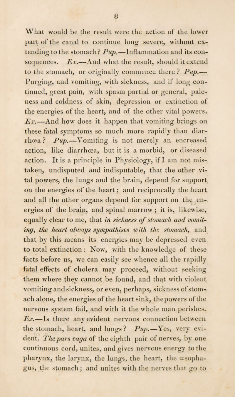 What would be the result were the action of the lower part of the canal to continue long severe, without ex¬ tending to the stomach? Pup.—Inflammation and its con¬ sequences. Ev.—And what the result, should it extend to the stomach, or originally commence there ? Pup.— Purging, and vomiting, with sickness, and if long con¬ tinued, great pain, with spasm partial or general, pale¬ ness and coldness of skin, depression or extinction of the energies of the heart, and of the other vital powers. Ex.—And how does it happen that vomiting brings on these fatal symptoms so much more rapidly than diar¬ rhoea ? Pup.—Vomiting is not merely an encreased action, like diarrhoea, but it is a morbid, or diseased action. It is a principle in Physiology, if I am not mis¬ taken, undisputed and indisputable, that the other vi¬ tal powers, the lungs and the brain, depend for support on the energies of the heart; and reciprocally the heart and all the other organs depend for support on the en¬ ergies of the brain, and spinal marrow; it is, likewise, equally clear to me, that in sickness of stomach and vomit- ing, the heart always sympathises with the stomach, and that by this means its energies may be depressed even to total extinction : Now, with the knowledge of these facts before us, we can easily see whence all the rapidly fatal effects of cholera may proceed, without seeking them where they cannot be found, and that with violent vomiting and sickness, or even, perhaps, sickness of stom¬ ach alone, the energies of the heart sink, thepowers of the nervous system fail, and with it the whole man perishes. Ex. —Is there any evident nervous connection between the stomach, heart, and lungs? Pup.—Yes, very evi¬ dent. 'Thepars vaga of the eighth pair of nerves, by one continuous cord, unites, and gives nervous energy to the pharynx, the larynx, the lungs, the heart, the oesopha¬ gus, the stomach; and unites with the nerves that go to