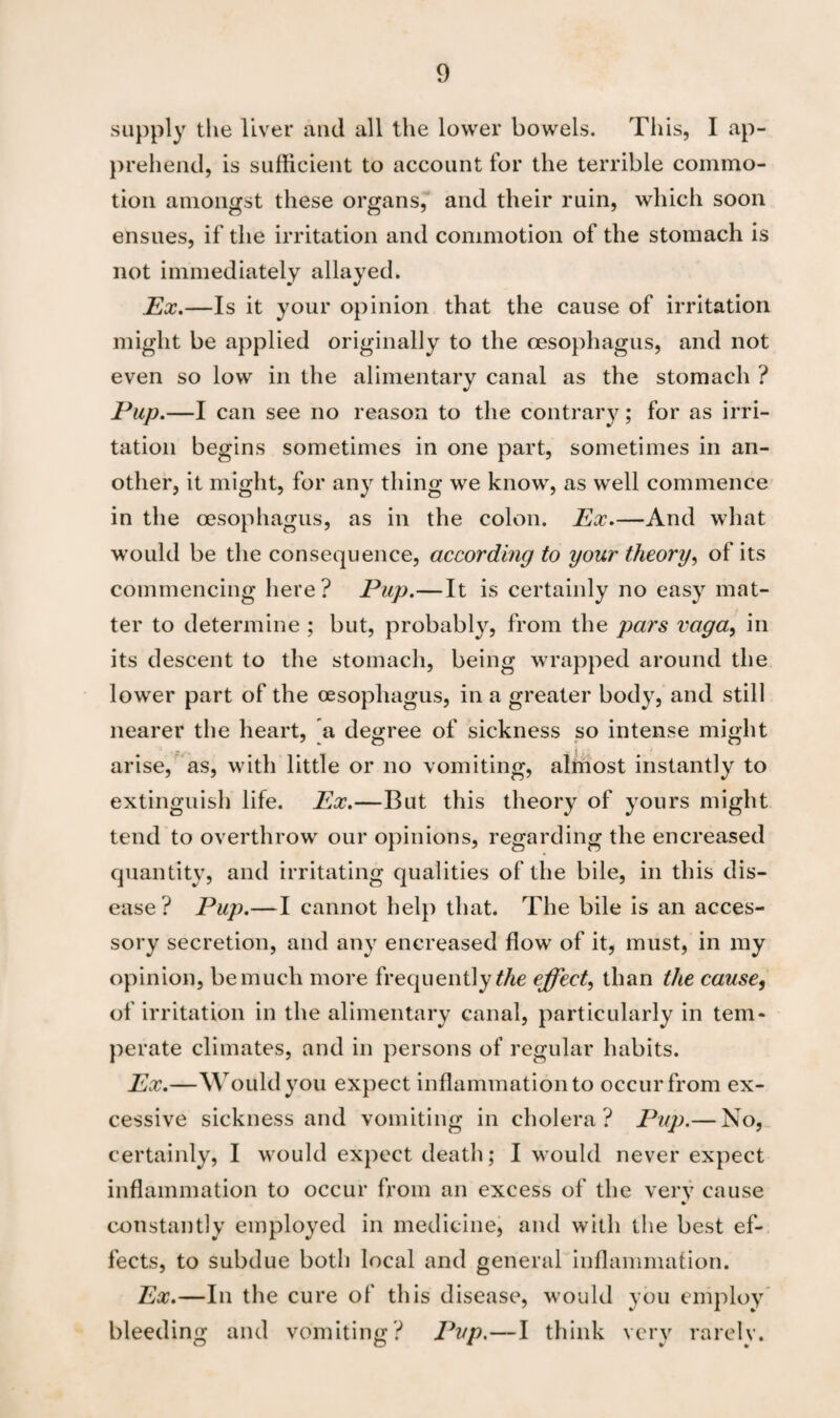 supply the liver and all the lower bowels. This, I ap¬ prehend, is sufficient to account for the terrible commo¬ tion amongst these organs, and their ruin, which soon ensues, if the irritation and commotion of the stomach is not immediately allayed. Ex.—Is it your opinion that the cause of irritation might be applied originally to the oesophagus, and not even so low in the alimentary canal as the stomach ? Pup.—I can see no reason to the contrary; for as irri¬ tation begins sometimes in one part, sometimes in an¬ other, it might, for any thing we know, as well commence in the oesophagus, as in the colon. Ex.—And what would be the consequence, according to your theory, of its commencing here? Pup.—It is certainly no easy mat¬ ter to determine ; but, probably, from the pars vaga, in its descent to the stomach, being wrapped around the lower part of the oesophagus, in a greater body, and still nearer the heart, a decree of sickness so intense might arise, as, with little or no vomiting, almost instantly to extinguish life. Ex.—But this theory of yours might tend to overthrow our opinions, regarding the encreased quantity, and irritating qualities of the bile, in this dis¬ ease? Pup.—I cannot help that. The bile is an acces¬ sory secretion, and any encreased flow of it, must, in my opinion, be much more frequently the effect, than the cause, of irritation in the alimentary canal, particularly in tem¬ perate climates, and in persons of regular habits. Ex.—Would you expect inflammation to occur from ex¬ cessive sickness and vomiting in cholera? Pup.— No, certainly, I would expect death; I would never expect inflammation to occur from an excess of the very cause constantly employed in medicine, and with the best ef¬ fects, to subdue both local and general inflammation. Ex.—In the cure of this disease, would you employ bleeding and vomiting? Pup.—I think very rarely.