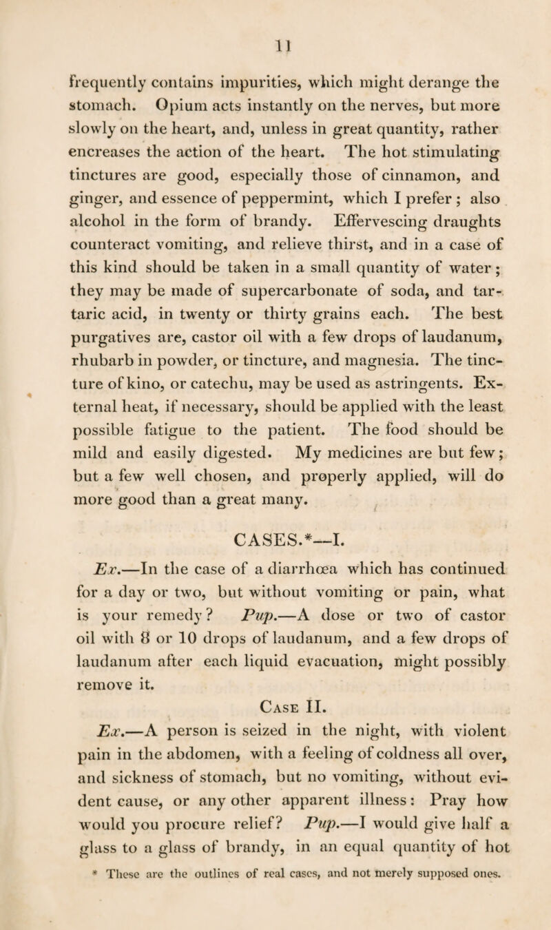 Frequently contains impurities, which might derange the stomach. Opium acts instantly on the nerves, but more slowly on the heart, and, unless in great quantity, rather encreases the action of the heart. The hot stimulating tinctures are good, especially those of cinnamon, and ginger, and essence of peppermint, which I prefer ; also alcohol in the form of brandy. Effervescing draughts counteract vomiting, and relieve thirst, and in a case of this kind should be taken in a small quantity of water; they may be made of supercarbonate of soda, and tar¬ taric acid, in twenty or thirty grains each. The best purgatives are, castor oil with a few drops of laudanum, rhubarb in powder, or tincture, and magnesia. The tinc¬ ture of kino, or catechu, may be used as astringents. Ex¬ ternal heat, if necessary, should be applied with the least possible fatigue to the patient. The food should be mild and easily digested. My medicines are but few; but a few well chosen, and properly applied, will do *» *- more good than a great many. CASES.*—I. Ex.—In the case of a diarrhoea which has continued for a day or twTo, but without vomiting or pain, what is your remedy? Pup.—A dose or two of castor oil with 8 or 10 drops of laudanum, and a few drops of laudanum after each liquid evacuation, might possibly remove it. Case II. Ex.—A person is seized in the night, with violent pain in the abdomen, with a feeling of coldness all over, and sickness of stomach, but no vomiting, without evi¬ dent cause, or any other apparent illness: Pray how would you procure relief? Pup.—I would give half a glass to a glass of brandy, in an equal quantity of hot * These are the outlines of real cases, and not merely supposed ones.