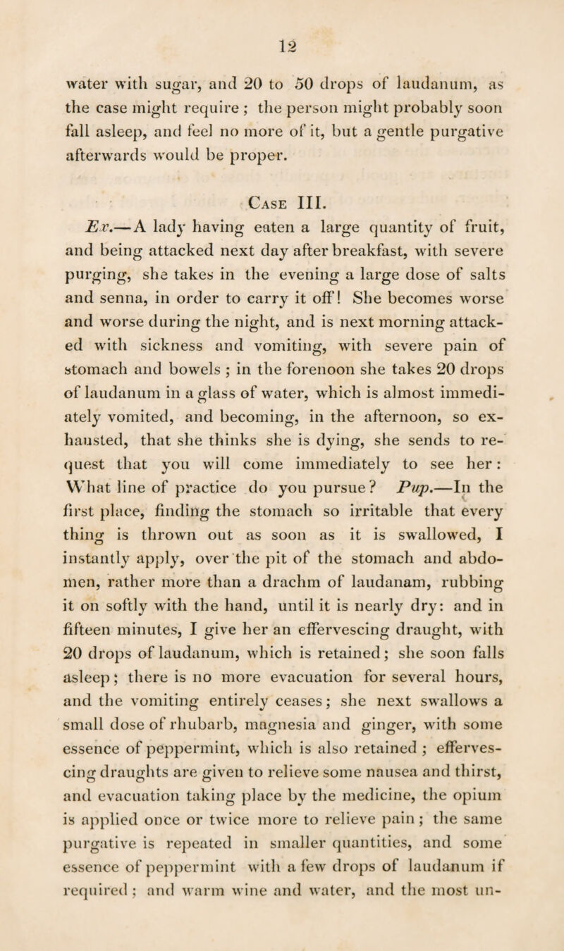 water with sugar, and 20 to 50 drops of laudanum, as the case might require ; the person might probably soon fall asleep, and feel no more of it, but a gentle purgative afterwards would be proper. Case III. Ev.— A lady having eaten a large quantity of fruit, and being attacked next day after breakfast, with severe purging, she takes in the evening a large dose of salts and senna, in order to carry it off! She becomes worse and wTorse during the night, and is next morning attack¬ ed with sickness and vomiting, with severe pain of stomach and bowels ; in the forenoon she takes 20 drops of laudanum in a glass of water, which is almost immedi¬ ately vomited, and becoming, in the afternoon, so ex¬ hausted, that she thinks she is dying, she sends to re¬ quest that you will come immediately to see her: What line of practice do you pursue? Pup.—In the first place, finding the stomach so irritable that every thing is thrown out as soon as it is swallowed, I instantly apply, over the pit of the stomach and abdo¬ men, rather more than a drachm of laudanam, rubbing it on softly with the hand, until it is nearly dry: and in fifteen minutes, I give her an effervescing draught, with 20 drops of laudanum, which is retained; she soon falls asleep; there is no more evacuation for several hours, and the vomiting entirely ceases; she next swallows a small dose of rhubarb, magnesia and ginger, with some essence of peppermint, which is also retained ; efferves¬ cing draughts are given to relieve some nausea and thirst, and evacuation taking place by the medicine, the opium is applied once or twice more to relieve pain; the same purgative is repeated in smaller quantities, and some essence of peppermint with a few drops of laudanum if required; and warm wine and water, and the most un-