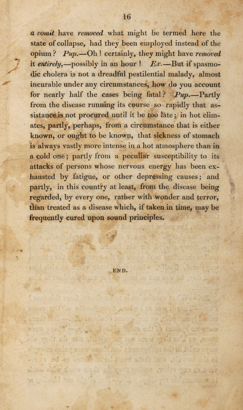 / a vomit have removed what might be termed here the state of collapse, had they been employed instead of the opium ? Pup.—Oh ! certainly, they might have removed it entirely,—possibly in an hour ! Ex.—But if spasmo¬ dic cholera is not a dreadful pestilential malady, almost incurable under any circumstances, how do you account for nearly half the cases being fatal? Pup.—Partly from the disease running its course so rapidly that as¬ sistance is not procured until it be too late; in hot clim¬ ates, partly, perhaps, from a circumstance that is either known, or ought to be known, that sickness of stomach is always vastly more intense in a hot atmosphere than in a cold one; partly from a peculiar susceptibility to its attacks of persons whose nervous energy has been ex¬ hausted by fatigue, or other depressing causes; and partly, in this country at least, from the disease being regarded, by every one, rather with wonder and terror, than treated as a disease which, if taken in time, may be frequently cured upon sound principles. '5 END.