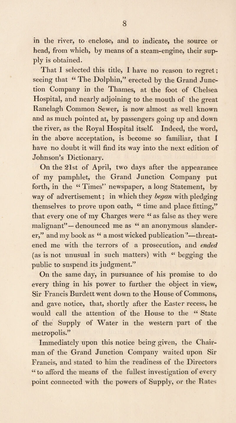 in the river, to enclose, and to indicate, the source or head, from which, by means of a steam-engine, their sup¬ ply is obtained. That I selected this title, I have no reason to regret; seeing that 44 The Dolphin,” erected by the Grand Junc¬ tion Company in the Thames, at the foot of Chelsea Hospital, and nearly adjoining to the mouth of the great Ranelagh Common Sewer, is now almost as well known and as much pointed at, by passengers going up and down the river, as the Royal Hospital itself. Indeed, the word, in the above acceptation, is become so familiar, that I have no doubt it will find its way into the next edition of Johnson’s Dictionary. On the 21st of April, two days after the appearance of my pamphlet, the Grand Junction Company put forth, in the 44 Times” newspaper, a long Statement, by way of advertisement; in which they began with pledging themselves to prove upon oath, 44 time and place fitting,” that every one of my Charges were 44 as false as they were malignant”—denounced me as 44 an anonymous slander¬ er,” and my book as 44 a most wicked publication ’—threat¬ ened me with the terrors of a prosecution, and ended (as is not unusual in such matters) with 44 begging the public to suspend its judgment.” On the same day, in pursuance of his promise to do every thing in his power to further the object in view, Sir Francis Burdett went down to the House of Commons, and gave notice, that, shortly after the Easter recess, he would call the attention of the House to the 44 State of the Supply of Water in the western part of the metropolis.” Immediately upon this notice being given, the Chair¬ man of the Grand Junction Company waited upon Sir Francis, and stated to him the readiness of the Directors 44 to afford the means of the fullest investigation of every point connected with the powers of Supply, or the Rates