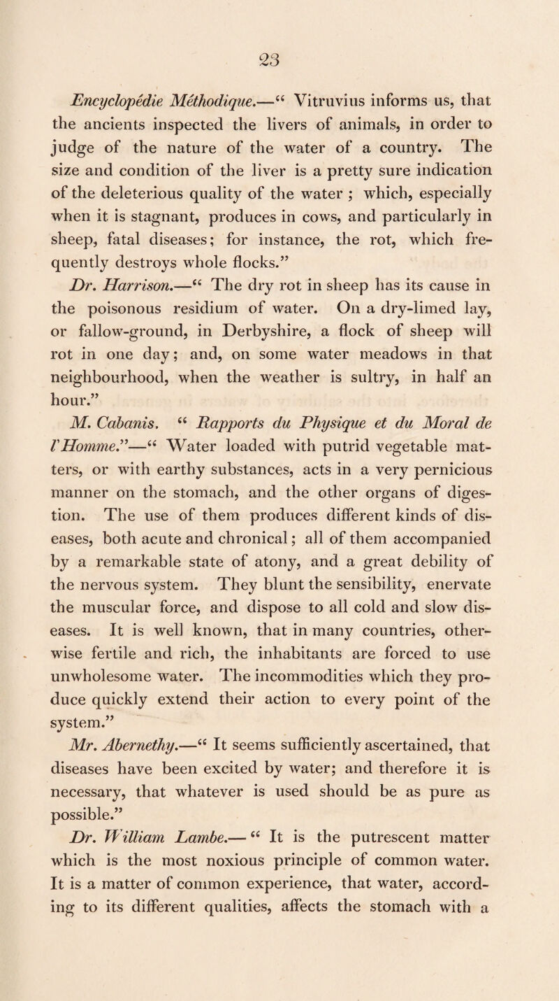 Encyclopedic Methodique.—“ Vitruvius informs us, that the ancients inspected the livers of animals, in order to judge of the nature of the water of a country. The size and condition of the liver is a pretty sure indication of the deleterious quality of the water ; which, especially when it is stagnant, produces in cows, and particularly in sheep, fatal diseases; for instance, the rot, which fre¬ quently destroys whole flocks.” Dr. Harrison.—C£ The dry rot in sheep has its cause in the poisonous residium of water. On a dry-limed lay, or fallow-ground, in Derbyshire, a flock of sheep will rot in one day; and, on some water meadows in that neighbourhood, when the weather is sultry, in half an hour.” M. Cabanis. u Rapports du Physique et du Moral de VHomme.”—“ Water loaded with putrid vegetable mat¬ ters, or with earthy substances, acts in a very pernicious manner on the stomach, and the other organs of diges¬ tion. The use of them produces different kinds of dis¬ eases, both acute and chronical; all of them accompanied by a remarkable state of atony, and a great debility of the nervous system. They blunt the sensibility, enervate the muscular force, and dispose to all cold and slow dis¬ eases. It is well known, that in many countries, other¬ wise fertile and rich, the inhabitants are forced to use unwholesome water. The incommodities which they pro¬ duce quickly extend their action to every point of the system.” Mr. Abernethy.—“ It seems sufficiently ascertained, that diseases have been excited by water; and therefore it is necessary, that whatever is used should be as pure as possible.” Dr. William Lambe.—c£ It is the putrescent matter which is the most noxious principle of common water. It is a matter of common experience, that water, accord¬ ing to its different qualities, affects the stomach with a