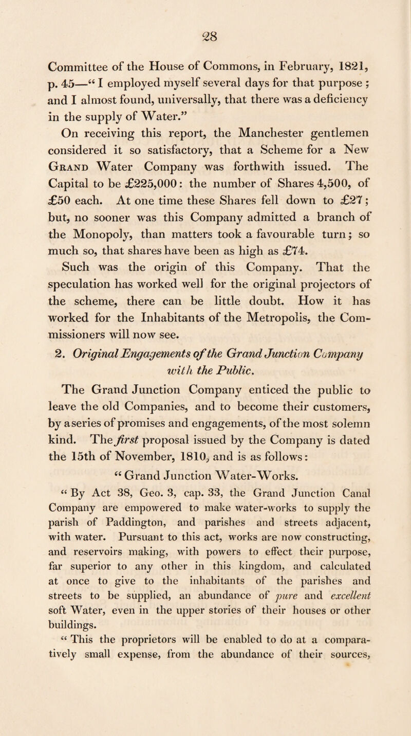 Committee of the House of Commons, in February, 1821, p. 45—u I employed myself several days for that purpose ; and I almost found, universally, that there was a deficiency in the supply of Water.” On receiving this report, the Manchester gentlemen considered it so satisfactory, that a Scheme for a New Grand Water Company was forthwith issued. The Capital to be £225,000: the number of Shares 4,500, of £50 each. At one time these Shares fell down to £27; but, no sooner was this Company admitted a branch of the Monopoly, than matters took a favourable turn; so much so, that shares have been as high as £74. Such was the origin of this Company. That the speculation has worked well for the original projectors of the scheme, there can be little doubt. How it has worked for the Inhabitants of the Metropolis, the Com¬ missioners will now see. 2. Original Engagements of the Grand Junction Company with the Public. The Grand Junction Company enticed the public to leave the old Companies, and to become their customers, by a series of promises and engagements, of the most solemn kind. The first proposal issued by the Company is dated the 15th of November, 1810, and is as follows: tfC Grand Junction Water-Works. “ By Act 38, Geo. 3, cap. 33, the Grand Junction Canal Company are empowered to make water-works to supply the parish of Paddington, and parishes and streets adjacent, with water. Pursuant to this act, works are now constructing, and reservoirs making, with powers to effect their purpose, far superior to any other in this kingdom, and calculated at once to give to the inhabitants of the parishes and streets to be supplied, an abundance of pure and excellent soft Water, even in the upper stories of their houses or other buildings. “ This the proprietors will be enabled to do at a compara¬ tively small expense, from the abundance of their sources,