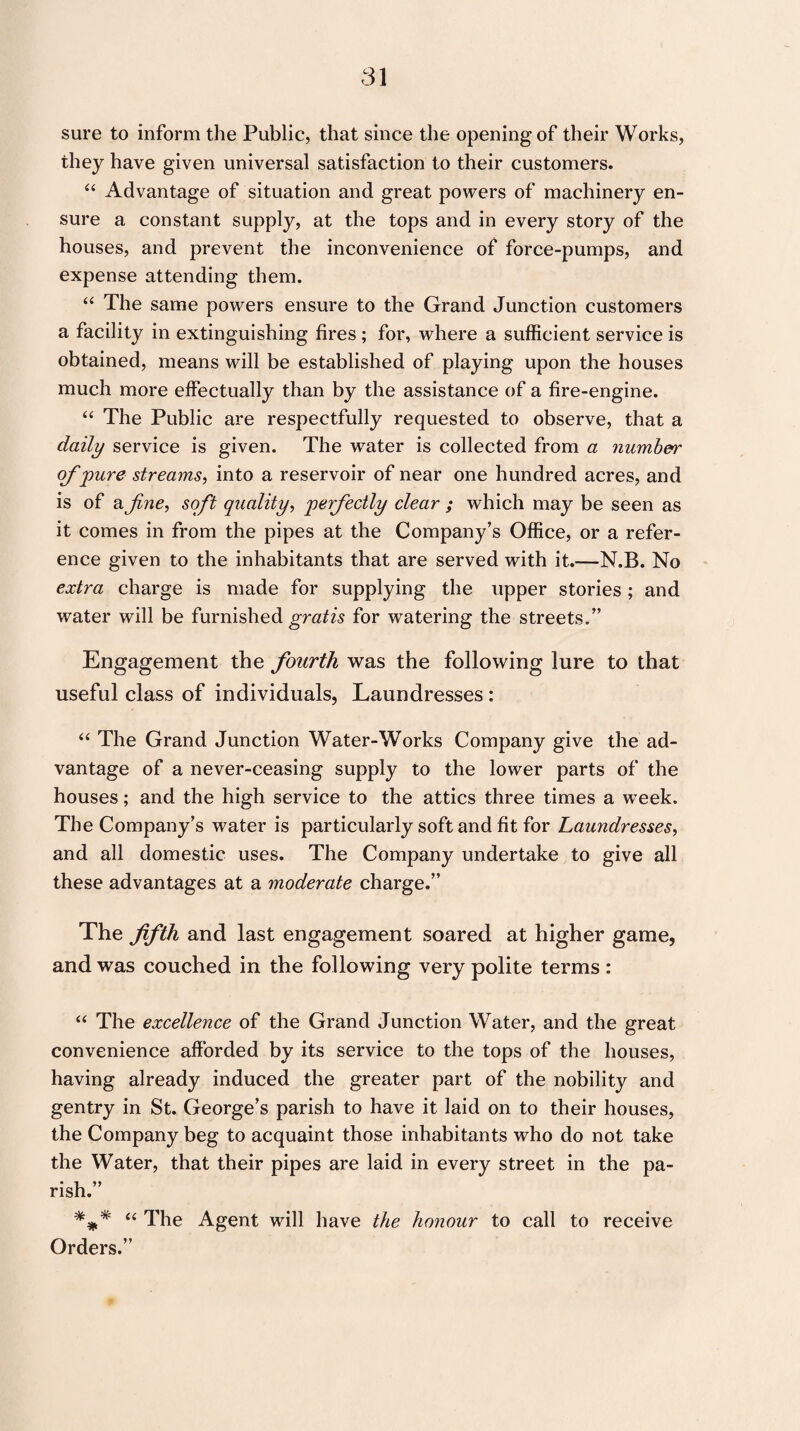 sure to inform the Public, that since the opening of their Works, they have given universal satisfaction to their customers. “ Advantage of situation and great powers of machinery en¬ sure a constant supply, at the tops and in every story of the houses, and prevent the inconvenience of force-pumps, and expense attending them. “ The same powers ensure to the Grand Junction customers a facility in extinguishing fires ; for, where a sufficient service is obtained, means will be established of playing upon the houses much more effectually than by the assistance of a fire-engine. “ The Public are respectfully requested to observe, that a daily service is given. The water is collected from a number of pure streams, into a reservoir of near one hundred acres, and is of a fine, soft quality, perfectly clear ; which may be seen as it comes in from the pipes at the Company’s Office, or a refer¬ ence given to the inhabitants that are served with it.—N.B. No extra charge is made for supplying the upper stories; and water will be furnished gratis for watering the streets.” Engagement the fourth was the following lure to that useful class of individuals, Laundresses : “ The Grand Junction Water-Works Company give the ad¬ vantage of a never-ceasing supply to the lower parts of the houses; and the high service to the attics three times a week. The Company’s water is particularly soft and fit for Laundresses, and all domestic uses. The Company undertake to give all these advantages at a moderate charge.” The fifth and last engagement soared at higher game, and was couched in the following very polite terms : “ The excellence of the Grand Junction Water, and the great convenience afforded by its service to the tops of the houses, having already induced the greater part of the nobility and gentry in St. George’s parish to have it laid on to their houses, the Company beg to acquaint those inhabitants who do not take the Water, that their pipes are laid in every street in the pa¬ rish.” “ The Agent will have the honour to call to receive Orders.”