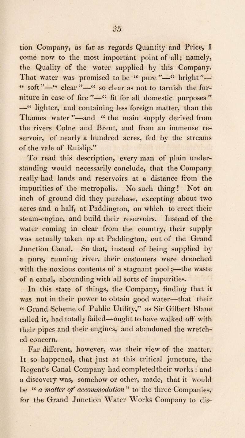 tion Company, as far as regards Quantity and Price, I come now to the most important point of all; namely, the Quality of the water supplied by this Company. That water was promised to be “ pure ”—<c bright ”— i6 soft”—“ clear”—<c so clear as not to tarnish the fur¬ niture in case of fire ”—t£ fit for all domestic purposes ” —“ lighter, and containing less foreign matter, than the Thames water ”—and (( the main supply derived from the rivers Colne and Brent, and from an immense re¬ servoir, of nearly a hundred acres, fed by the streams of the vale of Ruislip.” To read this description, every man of plain under¬ standing would necessarily conclude, that the Company really had lands and reservoirs at a distance from the impurities of the metropolis. No such thing! Not an inch of ground did they purchase, excepting about two acres and a half, at Paddington, on which to erect their steam-engine, and build their reservoirs. Instead of the water coming in clear from the country, their supply was actually taken up at Paddington, out of the Grand Junction Canal. So that, instead of being supplied by a pure, running river, their customers were drenched with the noxious contents of a stagnant pool;—the waste of a canal, abounding with all sorts of impurities. In this state of things, the Company, finding that it was not in their power to obtain good water—that their “ Grand Scheme of Public Utility,” as Sir Gilbert Blane called it, had totally failed—ought to have walked off with their pipes and their engines, and abandoned the wretch¬ ed concern. Far different, however, was their view of the matter. It so happened, that just at this critical juncture, the Regent’s Canal Company had completed their works: and a discovery was, somehow or other, made, that it would be 66 a matter of accommodation ” to the three Companies, for the Grand Junction Water Works Company to dis-