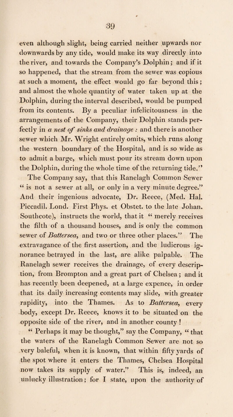 even although slight, being carried neither upwards nor downwards by any tide, would make its way directly into the river, and towards the Company’s Dolphin; and if it so happened, that the stream from the sewer was copious at such a moment, the effect would go far beyond this; and almost the whole quantity of water taken up at the Dolphin, during the interval described, would be pumped from its contents. By a peculiar infelicitousness in the arrangements of the Company, their Dolphin stands per¬ fectly in a nest of sinks and drainage : and there is another sewer which Mr. Wright entirely omits, which runs along the western boundary of the Hospital, and is so wide as to admit a barge, which must pour its stream down upon the Dolphin, during the whole time of the returning tide.” The Company say, that this Ranelagli Common Sewer “ is not a sewer at all, or only in a very minute degree.” And their ingenious advocate, Dr. Reece, (Med. Hal. Piccadil. Lond. First Phys. et Obstet. to the late Johan. Southcote), instructs the world, that it “ merely receives the filth of a thousand houses, and is only the common sewer of Battersea, and two or three other places.” The extravagance of the first assertion, and the ludicrous ig- norance betrayed in the last, are alike palpable. The Ranelagh sewer receives the drainage, of every descrip¬ tion, from Brompton and a great part of Chelsea; and it has recently been deepened, at a large expence, in order that its daily increasing contents may slide, with greater rapidity, into the Thames. As to Battersea, every body, except Dr. Reece, knows it to be situated on the opposite side of the river, and in another county ! “ Perhaps it may be thought,” say the Company, “ that the waters of the Ranelagh Common Sewer are not so very baleful, when it is known, that within fifty yards of the spot where it enters the Thames, Chelsea Hospital now takes its supply of water.” This is, indeed, an unlucky illustration; for I state, upon the authority of