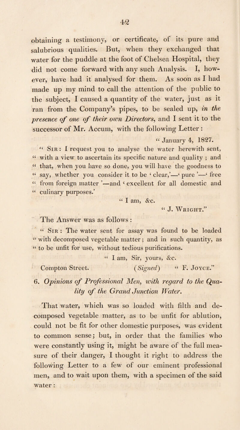 obtaining a testimony, or certificate, of its pure and salubrious qualities. But, when they exchanged that water for the puddle at the foot of Chelsea Hospital, they did not come forward with any such Analysis. I, how¬ ever, have had it analysed for them. As soon as I had made up my mind to call the attention of the public to the subject, I caused a quantity of the water, just as it ran from the Company’s pipes, to be sealed up, in the presence of one of their own Directors, and I sent it to the successor of Mr. Accum, with the following Letter : “ January 4, 1827. “ Sir: I request you to analyse the water herewith sent, “ with a view to ascertain its specific nature and quality ; and “ that, when you have so done, you will have the goodness to “ say, whether you consider it to be ‘ clear,’—4 pure ’—‘ free “ from foreign matter ’—and 4 excellent for all domestic and “ culinary purposes.’ “ I am, &c. “ J. Wright.” The Answer was as follows : “ Sir : The water sent for assay was found to be loaded “ with decomposed vegetable matter; and in such quantity, as “ to be unfit for use, without tedious purifications. “ X am, Sir, yours, &c. Compton Street. (Signed) “ F. Joyce.” 6. Opinions of Professional Men, with regard to the Qua¬ lity of the Grand, Junction Water. That water, which was so loaded with filth and de¬ composed vegetable matter, as to be unfit for ablution, could not be fit for other domestic purposes, was evident to common sense; but, in order that the families who were constantly using it, might be aware of the full mea¬ sure of their danger, I thought it right to address the following Letter to a few of our eminent professional men, and to wait upon them, with a specimen of the said water :