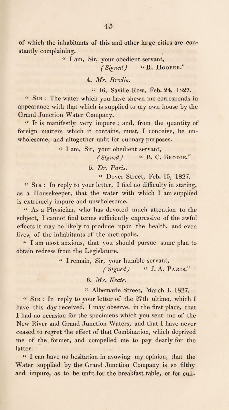 4 5 of which the inhabitants of this and other large cities are con¬ stantly complaining. “ I am. Sir, your obedient servant, (Signed) “ R. Hooper.” 4. Mr. Brodie. “ 16, Saville Row, Feb. 24, 1827. “ Sir : The water which you have shewn me corresponds in appearance with that which is supplied to my own house by the Grand Junction Water Company. l( It is manifestly very impure ; and, from the quantity of foreign matters which it contains, must, I conceive, be un¬ wholesome, and altogether unfit for culinary purposes. “ I am, Sir, your obedient servant, (Signed) “ B. C. Brodie.’7 5. Dr. Paris. “ Dover Street, Feb. 15, 1827. “ Sir : In reply to your letter, I feel no difficulty in stating, as a Housekeeper, that the water with which I am supplied is extremely impure and unwholesome. “ As a Physician, who has devoted much attention to the subject, I cannot find terms sufficiently expressive of the awful effects it may be likely to produce upon the health, and even lives, of the inhabitants of the metropolis. “ I am most anxious, that you should pursue some plan to obtain redress from the Legislature. “ I remain, Sir, your humble servant, (Signed) “ J. A. Paris,” 6. Mr. Keate. “ Albemarle Street, March 1, 1827. “ Sir : In reply to your letter of the 27th ultimo, which I have this day received, I may observe, in the first place, that I had no occasion for the specimens which you sent me of the New River and Grand Junction Waters, and that I have never ceased to regret the effect of that Combination, which deprived me of the former, and compelled me to pay dearly for the latter. “ I can have no hesitation in avowing my opinion, that the Water supplied by the Grand Junction Company is so filthy and impure, as to be unfit few the breakfast table, or for culi-