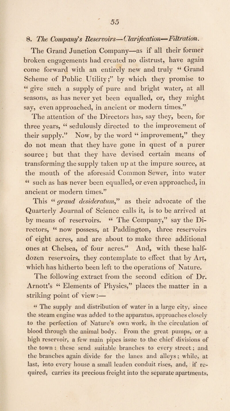 8. The Company's Reservoirs—Clarification—Filtration. The Grand Junction Company—as if all their former broken engagements had created no distrust, have again come forward with an entirely new and truly <£ Grand Scheme of Public Utility;” by which they promise to C£ give such a supply of pure and bright water, at all seasons, as has never yet been equalled, or, they might say, even approached, in ancient or modern times.” The attention of the Directors has, say they, been, for three years, cc sedulously directed to the improvement of their supply.” Now, by the word “ improvement,” they do not mean that they have gone in quest of a purer source; but that they have devised certain means of transforming the supply taken up at the impure source, at the mouth of the aforesaid Common Sewer, into water “ such as has never been equalled, or even approached, in ancient or modern times.” This “ grand desideratum,” as their advocate of the Quarterly Journal of Science calls it, is to be arrived at by means of reservoirs. 66 The Company,” say the Di¬ rectors, <£ now possess, at Paddington, three reservoirs of eight acres, and are about to make three additional ones at Chelsea, of four acres.” And, with these half- dozen reservoirs, they contemplate to effect that by Art, which has hitherto been left to the operations of Nature. The following- extract from the second edition of Dr. Arnott’s et Elements of Physics,” places the matter in a striking point of view:— “ The supply and distribution of water in a large city, since the steam engine was added to the apparatus, approaches closely to the perfection of Nature’s own work, in the circulation of blood through the animal body. From the great pumps, or a high reservoir, a few main pipes issue to the chief divisions of the town : these send suitable branches to every street; and the branches again divide for the lanes and alleys; while, at last, into every house a small leaden conduit rises, and, if re¬ quired, carries its precious freight into the separate apartments,