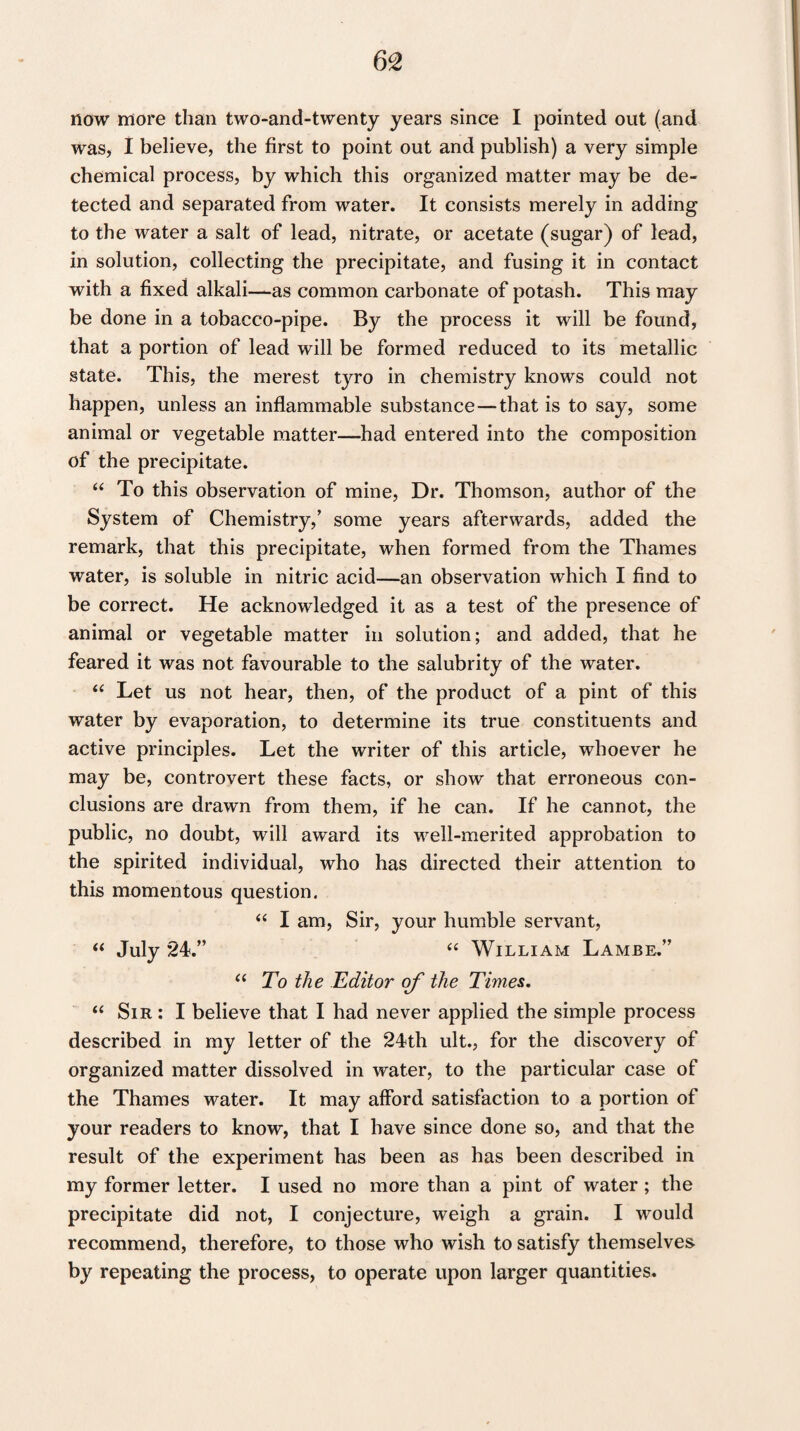 now more than two-and-twenty years since I pointed out (and was, I believe, the first to point out and publish) a very simple chemical process, by which this organized matter may be de¬ tected and separated from water. It consists merely in adding to the water a salt of lead, nitrate, or acetate (sugar) of lead, in solution, collecting the precipitate, and fusing it in contact with a fixed alkali—as common carbonate of potash. This may be done in a tobacco-pipe. By the process it will be found, that a portion of lead will be formed reduced to its metallic state. This, the merest tyro in chemistry knows could not happen, unless an inflammable substance—that is to say, some animal or vegetable matter—had entered into the composition of the precipitate. “ To this observation of mine, Dr. Thomson, author of the System of Chemistry/ some years afterwards, added the remark, that this precipitate, when formed from the Thames water, is soluble in nitric acid—an observation which I find to be correct. He acknowledged it as a test of the presence of animal or vegetable matter in solution; and added, that he feared it was not favourable to the salubrity of the water. “ Let us not hear, then, of the product of a pint of this water by evaporation, to determine its true constituents and active principles. Let the writer of this article, whoever he may be, controvert these facts, or show that erroneous con¬ clusions are drawn from them, if he can. If he cannot, the public, no doubt, will award its well-merited approbation to the spirited individual, who has directed their attention to this momentous question. “ I am, Sir, your humble servant, “ July 24.” “ William Lambe.” “ To the Editor of the Times. “ Sir : I believe that I had never applied the simple process described in my letter of the 24th ult., for the discovery of organized matter dissolved in water, to the particular case of the Thames water. It may afford satisfaction to a portion of your readers to know, that I have since done so, and that the result of the experiment has been as has been described in my former letter. I used no more than a pint of water ; the precipitate did not, I conjecture, weigh a grain. I would recommend, therefore, to those who wish to satisfy themselves by repeating the process, to operate upon larger quantities.