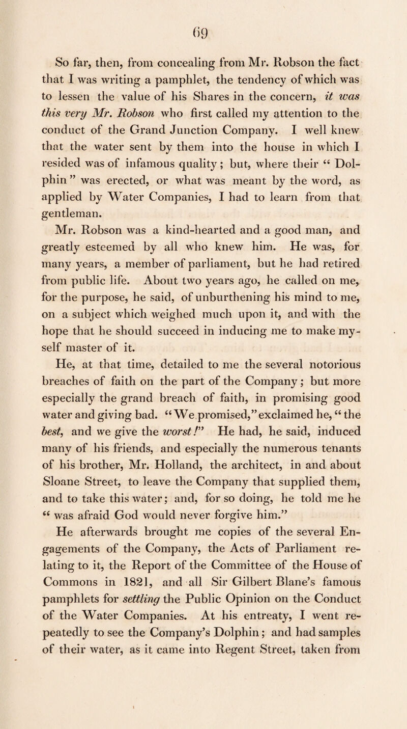 So far, then, from concealing from Mr. Robson the fact that I was writing a pamphlet, the tendency of which was to lessen the value of his Shares in the concern, it was this very Mr. Robson who first called my attention to the conduct of the Grand Junction Company. I well knew that the water sent by them into the house in which I resided was of infamous quality; but, where their “ Dol¬ phin ” was erected, or what was meant by the word, as applied by Water Companies, I had to learn from that gentleman. Mr. Robson was a kind-hearted and a good man, and greatly esteemed by all who knew him. He was, for many years, a member of parliament, but he had retired from public life. About two years ago, he called on me, for the purpose, he said, of unburthening his mind to me, on a subject which weighed much upon it, and with the hope that he should succeed in inducing me to make my¬ self master of it. He, at that time, detailed to me the several notorious breaches of faith on the part of the Company; but more especially the grand breach of faith, in promising good water and giving bad. “We promised,” exclaimed he, “ the best, and we give the worst /” He had, he said, induced many of his friends, and especially the numerous tenants of his brother, Mr. Holland, the architect, in and about Sloane Street, to leave the Company that supplied them, and to take this water; and, for so doing, he told me he “ was afraid God would never forgive him.” He afterwards brought me copies of the several En¬ gagements of the Company, the Acts of Parliament re¬ lating to it, the Report of the Committee of the House of Commons in 1821, and all Sir Gilbert Blane’s famous pamphlets for settling the Public Opinion on the Conduct of the Water Companies. At his entreaty, I went re¬ peatedly to see the Company’s Dolphin; and had samples of their water, as it came into Regent Street, taken from