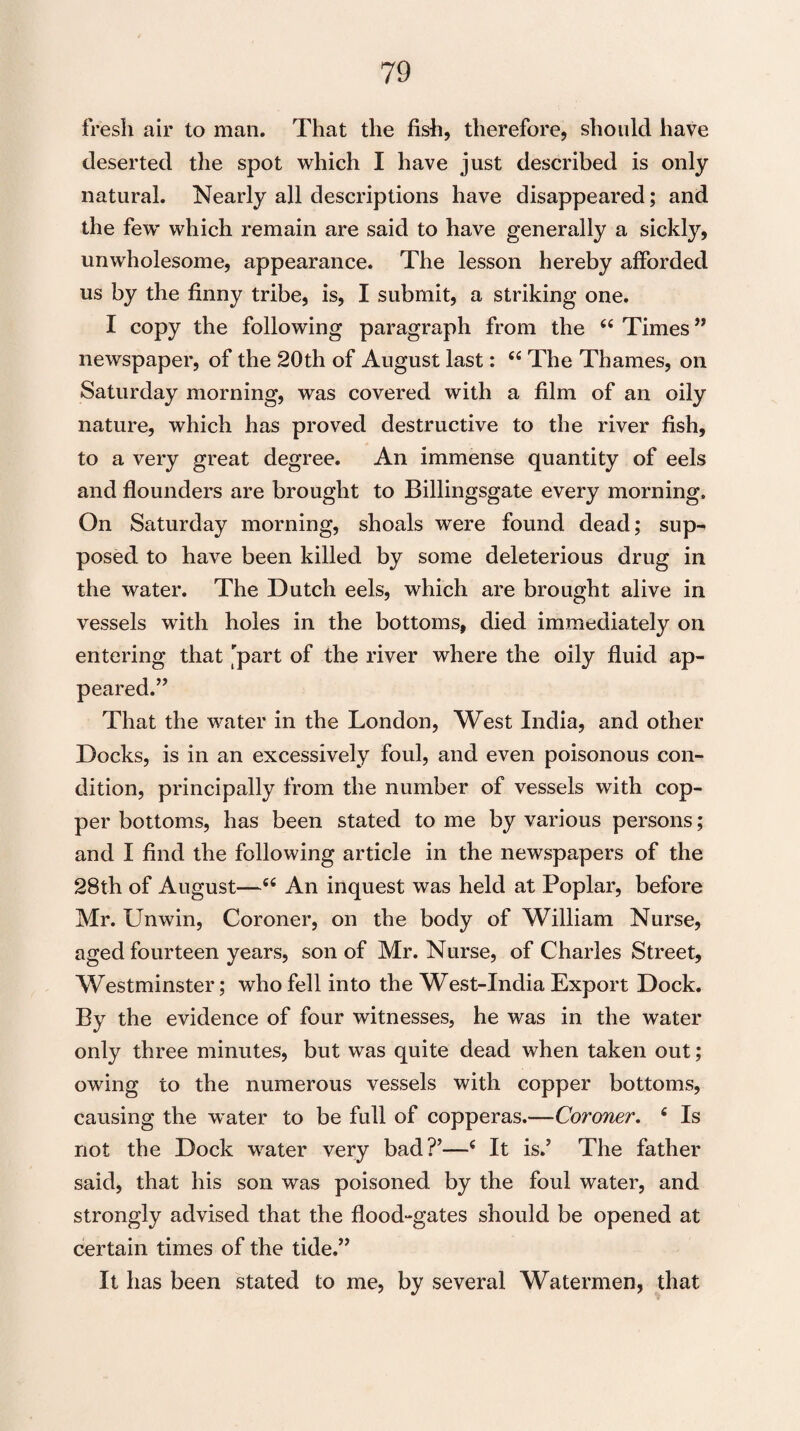 fresh air to man. That the fish, therefore, should have deserted the spot which I have just described is only natural. Nearly all descriptions have disappeared; and the few which remain are said to have generally a sickly, unwholesome, appearance. The lesson hereby afforded us by the finny tribe, is, I submit, a striking one. I copy the following paragraph from the “ Times” newspaper, of the 20th of August last: <£ The Thames, on Saturday morning, was covered with a film of an oily nature, which has proved destructive to the river fish, to a very great degree. An immense quantity of eels and flounders are brought to Billingsgate every morning. On Saturday morning, shoals were found dead; sup^ posed to have been killed by some deleterious drug in the water. The Dutch eels, which are brought alive in vessels with holes in the bottoms, died immediately on entering that part of the river where the oily fluid ap¬ peared.” That the water in the London, West India, and other Docks, is in an excessively foul, and even poisonous con¬ dition, principally from the number of vessels with cop¬ per bottoms, has been stated to me by various persons; and I find the following article in the newspapers of the 28th of August—c£ An inquest was held at Poplar, before Mr. Unwin, Coroner, on the body of William Nurse, aged fourteen years, son of Mr. Nurse, of Charles Street, Westminster; who fell into the West-India Export Dock. By the evidence of four witnesses, he was in the water only three minutes, but was quite dead when taken out; owing to the numerous vessels with copper bottoms, causing the water to be full of copperas.—Coroner. 6 Is not the Dock water very bad?’—c It is.’ The father said, that his son was poisoned by the foul water, and strongly advised that the flood-gates should be opened at certain times of the tide.” It has been stated to me, by several Watermen, that