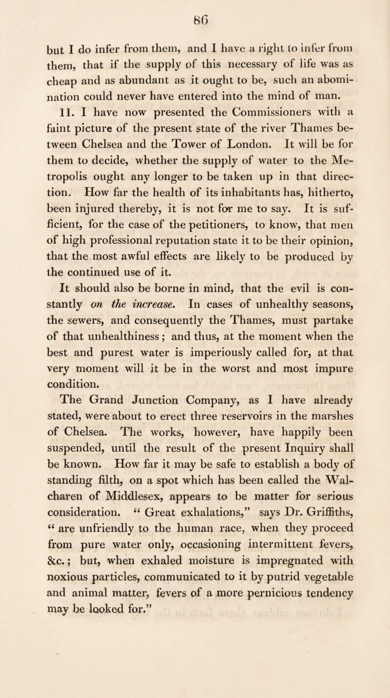 but I do infer from them, and I have a right to infer from them, that if the supply of this necessary of life was as cheap and as abundant as it ought to be, such an abomi¬ nation could never have entered into the mind of man. 11. I have now presented the Commissioners with a faint picture of the present state of the river Thames be¬ tween Chelsea and the Tower of London. It will be for them to decide, whether the supply of water to the Me¬ tropolis ought any longer to be taken up in that direc¬ tion. How far the health of its inhabitants has, hitherto, been injured thereby, it is not for me to say. It is suf¬ ficient, for the case of the petitioners, to know, that men of high professional reputation state it to be their opinion, that the most awful effects are likely to be produced by the continued use of it. It should also be borne in mind, that the evil is con¬ stantly on the increase. In cases of unhealthy seasons, the sewers, and consequently the Thames, must partake of that unhealthiness; and thus, at the moment when the best and purest water is imperiously called for, at that very moment will it be in the worst and most impure condition. The Grand Junction Company, as I have already stated, were about to erect three reservoirs in the mai'shes of Chelsea. The works, however, have happily been suspended, until the result of the present Inquiry shall be known. How far it may be safe to establish a body of standing filth, on a spot which has been called the Wal- charen of Middlesex, appears to be matter for serious consideration. c< Great exhalations,” says Dr. Griffiths, “ are unfriendly to the human race, when they proceed from pure water only, occasioning intermittent fevers, See.; but, when exhaled moisture is impregnated with noxious particles, communicated to it by putrid vegetable and animal matter, fevers of a more pernicious tendency may be looked for.”