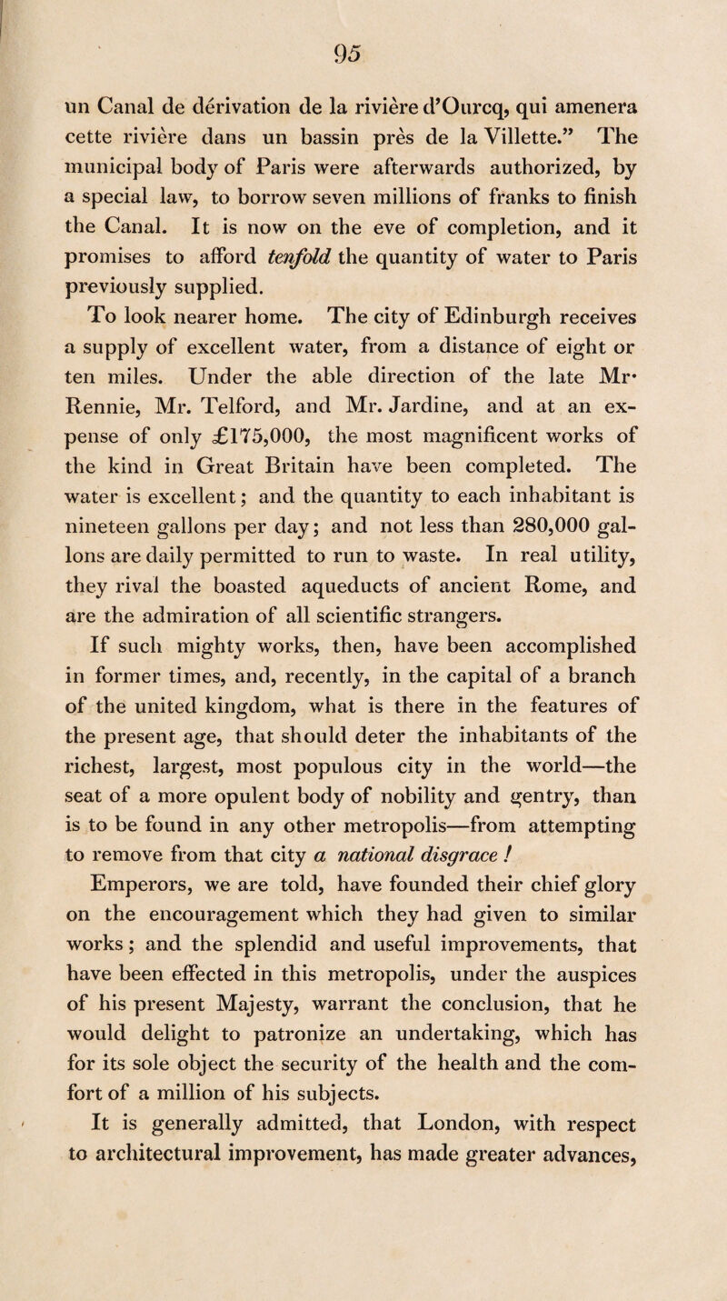 un Canal de derivation de la riviere d’Ourcq, qui amenera cette riviere dans un bassin pres de la Villette.” The municipal body of Paris were afterwards authorized, by a special law, to borrow seven millions of franks to finish the Canal. It is now on the eve of completion, and it promises to afford tenfold the quantity of water to Paris previously supplied. To look nearer home. The city of Edinburgh receives a supply of excellent water, from a distance of eight or ten miles. Under the able direction of the late Mr* Rennie, Mr. Telford, and Mr. Jardine, and at an ex¬ pense of only £175,000, the most magnificent works of the kind in Great Britain have been completed. The water is excellent; and the quantity to each inhabitant is nineteen gallons per day; and not less than 280,000 gal¬ lons are daily permitted to run to waste. In real utility, they rival the boasted aqueducts of ancient Rome, and are the admiration of all scientific strangers. If such mighty works, then, have been accomplished in former times, and, recently, in the capital of a branch of the united kingdom, what is there in the features of the present age, that should deter the inhabitants of the richest, largest, most populous city in the world—the seat of a more opulent body of nobility and gentry, than is to be found in any other metropolis—from attempting to remove from that city a national disgrace / Emperors, we are told, have founded their chief glory on the encouragement which they had given to similar works; and the splendid and useful improvements, that have been effected in this metropolis, under the auspices of his present Majesty, warrant the conclusion, that he would delight to patronize an undertaking, which has for its sole object the security of the health and the com¬ fort of a million of his subjects. It is generally admitted, that London, with respect to architectural improvement, has made greater advances,
