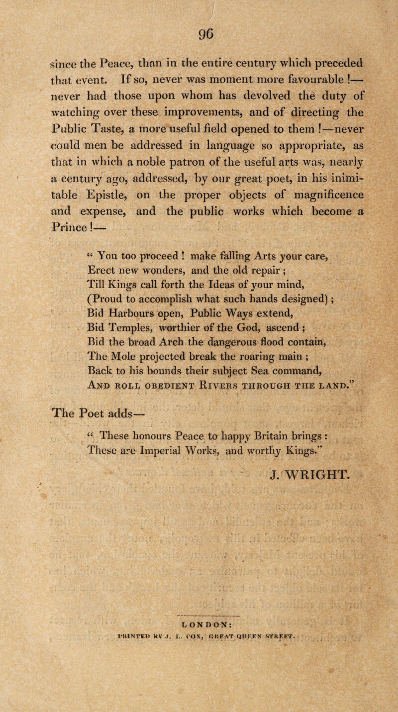 since the Peace, than in the entire century which preceded that event. If so, never was moment more favourable !— never had those upon whom has devolved the duty of watching over these improvements, and of directing the Public Taste, a more useful field opened to them !—never could men be addressed in language so appropriate, as that in which a noble patron of the useful arts was, nearly a century ago, addressed, by our great poet, in his inimi¬ table Epistle, on the proper objects of magnificence and expense, and the public works which become a Prince!— “ You too proceed ! make falling Arts your care, Erect new wonders, and the old repair ; Till Kings call forth the Ideas of your mind, (Proud to accomplish what such hands designed); Bid Harbours open, Public Ways extend, Bid Temples, worthier of the God, ascend ; Bid the broad Arch the dangerous flood contain, The Mole projected break the roaring main ; Back to his bounds their subject Sea command, And roll obedient Rivers through the land.” The Poet adds— “ These honours Peace to happy Britain brings : These are Imperial Works, and worthy Kings.” J. WRIGHT. LONDON: PRINTED KV J. I.. COX, GREAT QUF.KN STREET.