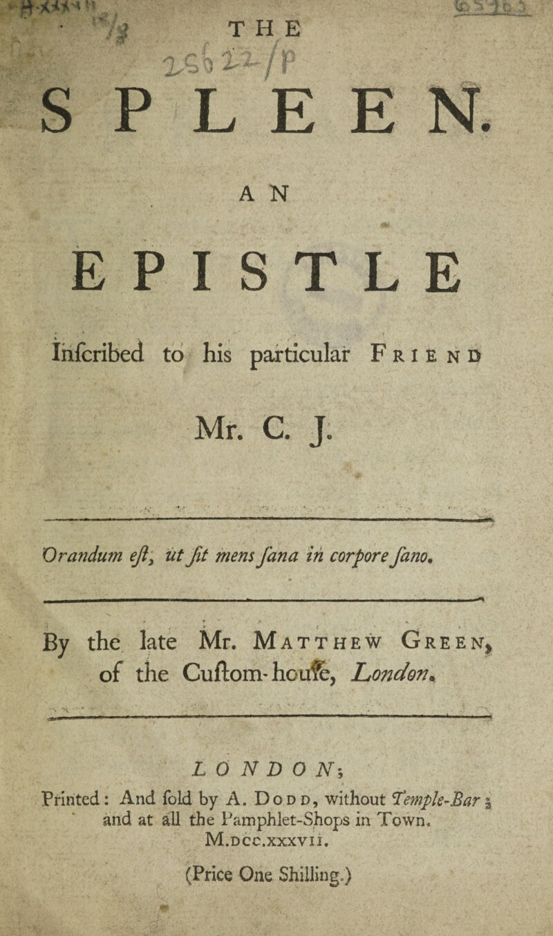 y > ifc -a E N. A N EPISTLE ' i ' t s' •. , . f Infcribed to his particular F r i e n d Mr. C. J. Orandum eft, iit Jit mem Jana in corpore fano. o * if THE 43 /b P L E * * i. * / By the late Mr. Matthew Gree of the Cuflom- hcufe, London. N. LONDON-, Printed: And fold by A. Dodd, without Temple-Bar 5 and at all the Pamphlet-Shops in Town, M.dcc.XXXVII. (Price One Shilling.)