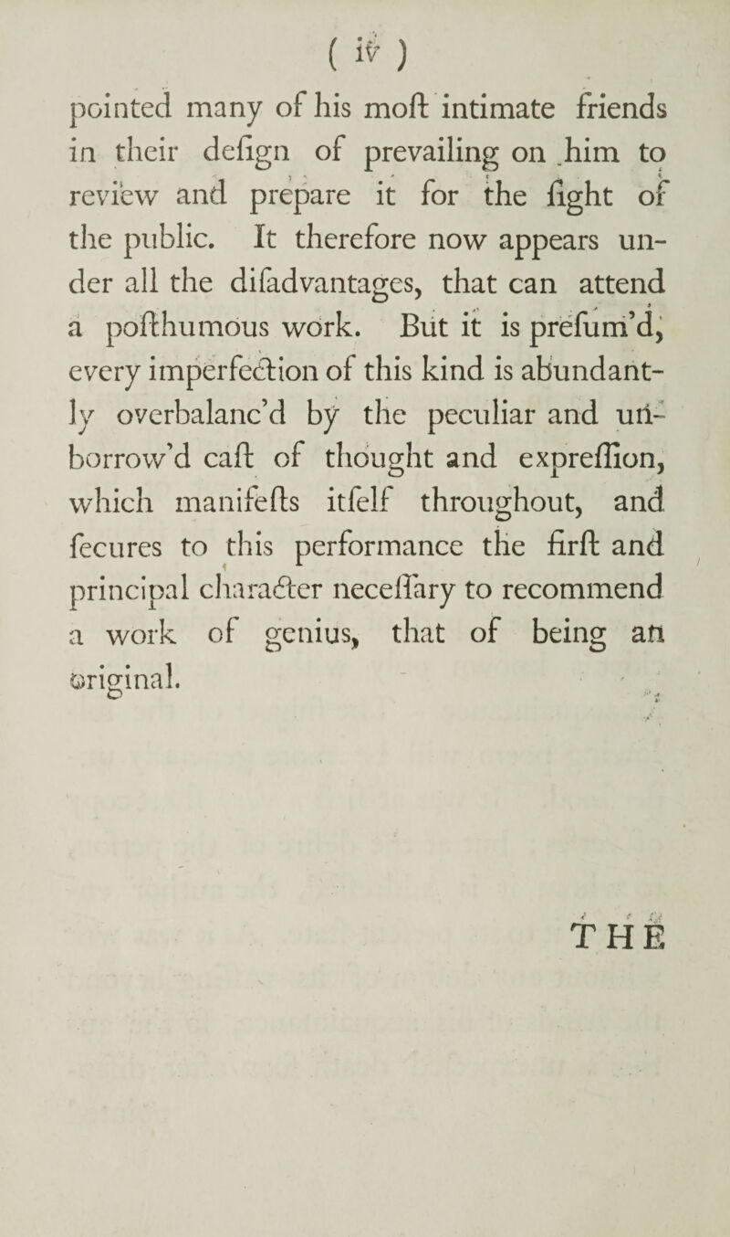 pointed many of his moil; intimate friends in their deiign of prevailing on .him to review and prepare it for the light of the public. It therefore now appears un¬ der all the di fad vantages, that can attend a pofthumous work. But it is prefum’d, every imperfection of this kind is abundant¬ ly overbalanc’d by the peculiar and uri- borrow’d caft of thought and expreffion, which manifefls itfelf throughout, and fecures to this performance the firff and principal character neceifary to recommend a work of genius, that of being att original. O •’ t f.i THE