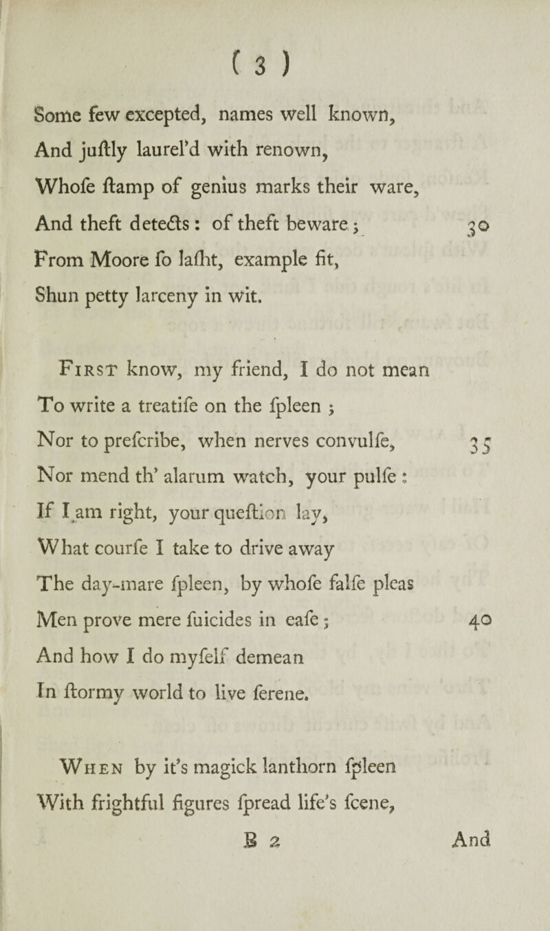 Some few excepted, names well known. And juftly laurefd with renown, Whofe ftamp of genius marks their ware. And theft detects : of theft beware; 50 From Moore fo laflit, example fit, Shun petty larceny in wit. First know, my friend, I do not mean To write a treatife on the fpleen ; Nor to prefcribe, when nerves convulfe, Nor mend th’ alarum watch, your pulfe : If I am right, your queftion lay, What courfe I take to drive away The day-mare fpleen, by whofe falfe picas Men prove mere filicides in eafe ; 40 And how I do myfelf demean fn ftormy world to live ferene. When by it’s magick lanthorn fpleen With frightful figures Ipread life's fcene, B a And