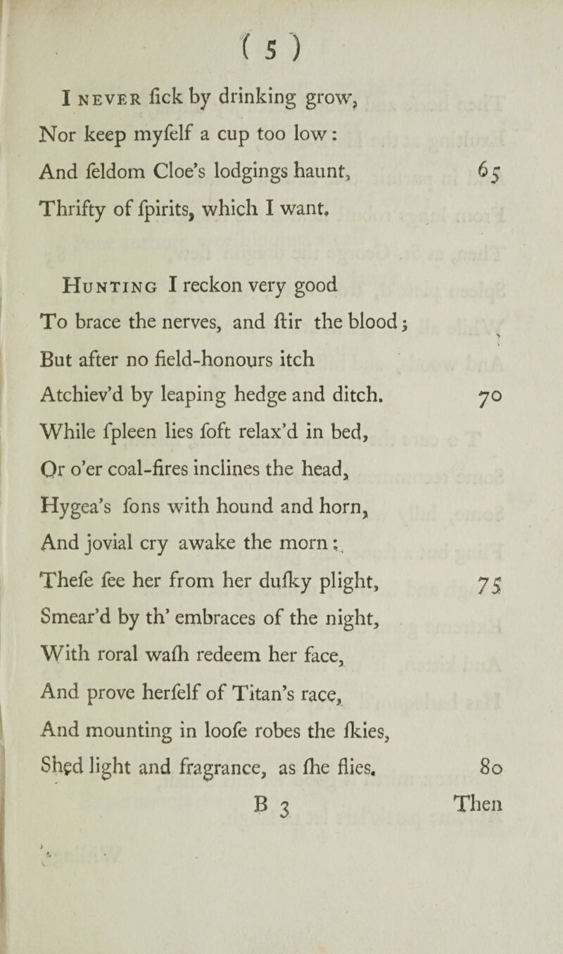 I never fickby drinking grow, Nor keep myfelf a cup too low: And feldom Cloe’s lodgings haunt. Thrifty of fpirits, which I want. Hunting I reckon very good To brace the nerves, and ftir the blood But after no field-honours itch Atchiev’d by leaping hedge and ditch. While fpleen lies foft relax’d in bed, Or o’er coal-fires inclines the head, Hygea’s fons with hound and horn, And jovial cry awake the morn;, Thefe fee her from her dufky plight, Smear’d by th’ embraces of the night. With roral wafh redeem her face, And prove herfelf of Titan’s race, And mounting in loofe robes the fkies, Shed light and fragrance, as fhe flies* B 3