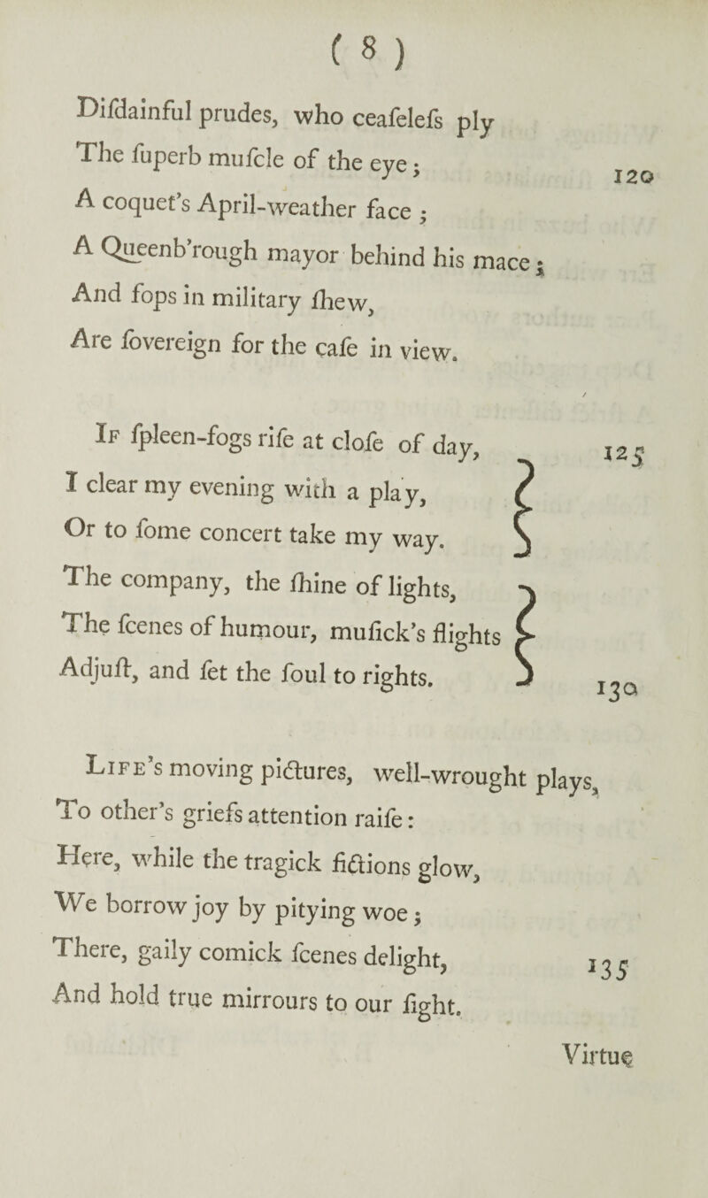 120 Difdainful prudes, who ceafelefs ply The fuperb mufcle of the eye; A coquet’s April-weather face ; A Queenb’rough mayor behind his mace j And fops in military fhew. Are fovereign for the cafe in view. If fpleen-fogs rife at clofe of day, I clear my evening with a play. Or to fome concert take my way. The company, the fhine of lights, The fcenes of humour, mufick’s flights Adjufl, and let the foul to rights. Life’s moving pictures, well-wrought plays. To other’s griefs attention raife: Here, while the tragick fictions glow, We borrow joy by pitying woe; There, gaily comick fcenes delight, ! And hold true mirrours to our light. Virtue