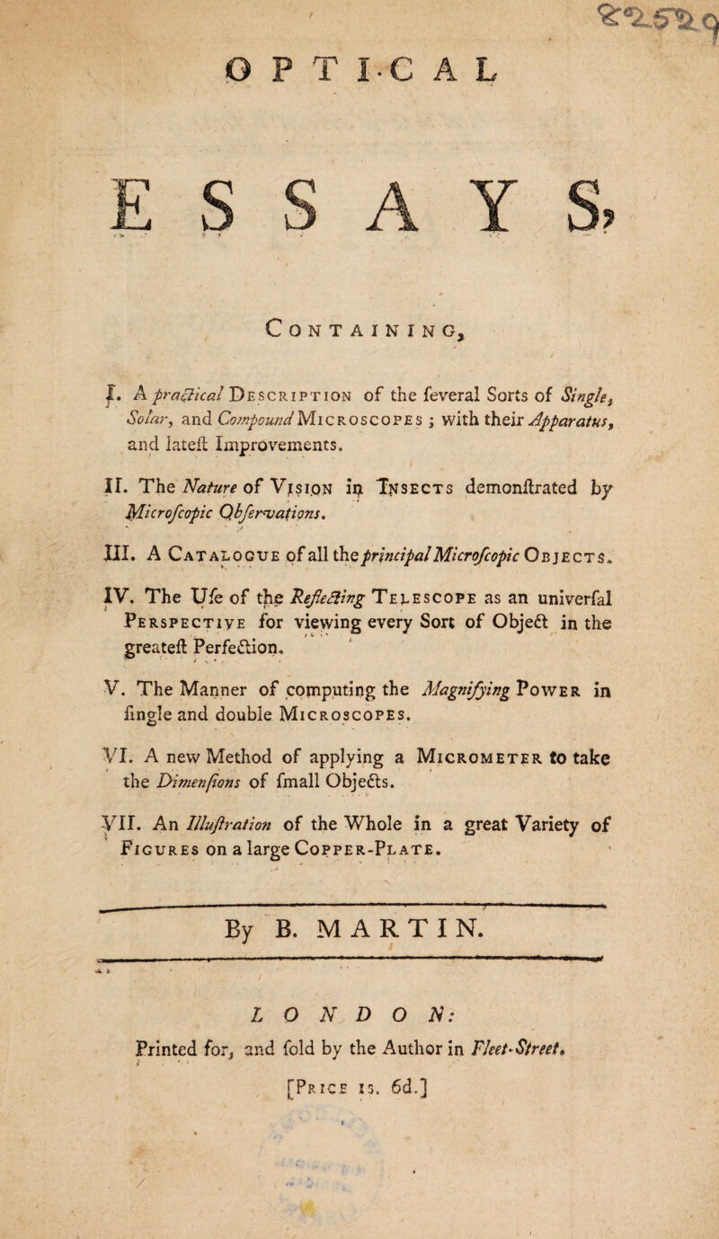 OPTICAL Containing, J. A practical Description of the feveral Sorts of Single, Solar, and Compound Microscopes ; with their Apparatus, and lateft Improvements. II. The Nature of Vision Trisects demonllrated by Microfcopic Qbfernjations. III. A Catalogue of all the principal Microfcopic Objects, IV. The Ufe of the Refefting Telescope as an univerfal Perspective for viewing every Sort of Objedt in the greateft Perfection. V. The Manner of copiputing the Magnifying Power in fmgle and double Microscopes. VI. A new Method of applying a Micrometer to take the Dimenfons of fmall Objedts. VII. An Illufiration of the Whole in a great Variety of Figures on a large Copper-Plate. - — ■■■■»—■ ■ ■■■■■ —. ■ , ' —■ By B. MARTIN. sa——II I ■ -I U ■■ ■ .*»’ ■ > ■ mm» mmm mm * m I MM mnmtmnm ■»«* m I Wft Vi. » L O D O N: Printed for, and fold by the Author in Fleet-Street, [Price is. 6d.] 'V ' * ’ - ! /