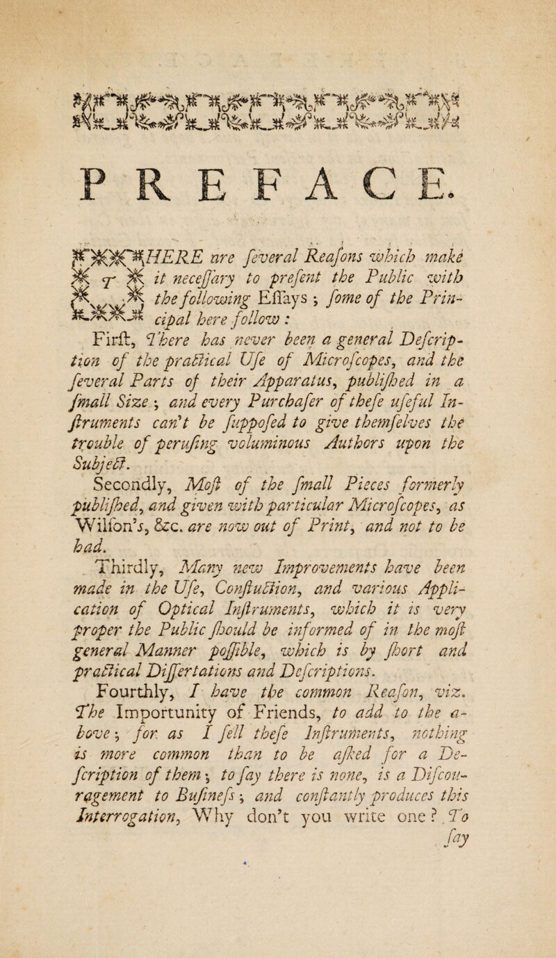 PREFACE. > sr , . . jt. ' 1 f. 1 ^nt®&y{HERE are feveral Reafons which make cf M it neceflary to prefent the Public with ww > t^oe foxing Eflays ; home of the Pirin- cipal here follow : Firft, There has never been a general Defer ip- tion of the practical Ufe of Microfcopes, and the feveral Parts of their Apparatus, publifloed in a fmall Size \ and every Pur chafer of thefe ufeful In- firuments can't be fuppofed to give themfelves the trouble of perujing voluminous Authors upon the Subjelf. Secondly, Moft of the fmall Pieces formerly pitblijhed, and given with particular Microfcopes, as Wilfon’j, &c. are now out of Prints and not to be had. Thirdly, Many new Improvements have been made in the Ufe, Conftuliion, and various Appli¬ cation of Optical Inftruments, which it is very proper the Public foould be informed of in the moft general Manner pojftble, which is by floort and pr attic al Differ tations and Defcriptions. Fourthly, I have the common Reafon, viz. The Importunity of Friends, to add to the a- bove -5 for as I fell thefe Inftruments, nothing is more common than to be afked for a De- fcription of them •, to fay there is none, is a Difcou- ragement to Bufinefs ; and conftantly produces this Interrogation, Why don’t you write one ?, To