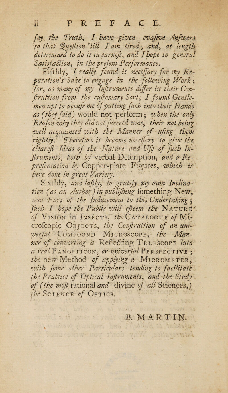 PREFACE. 11 fay the 'Truth, I have given evqfive Anfwers to that Quejtion 'till I am tired5 and, at length determined to do it in earneft, and I hope to general Satisfaction, in the prefent Performance. Fifthly, I really found it neceffary for my Re¬ putation’s Sake to engage in the following Work; for, as many of my Ivjirumenis differ in their Con- fruition from the cuftomary Sort, I found Gentle¬ men apt to accufe me of putting fucb into their Hands as (they faid) would not perforin ; when the only Reafon why they did not fucceed was, their not being well acquainted with the Manner of ufing them rightly.' Therefore it became neceffary io give the, dear eft Ideas of the Nature and life of fucb In- Jlruments, both by verbal Defcription, and a Re- prefentation by Copper-plate Figures, which is here done in great Variety. Sixthly, and laftly, to gratify my own Inclina¬ tion (as an Author) in publifhing fomething New, was -part of the Inducement io this Under takings fucb I hope the Public will efteem the Nature- of Vision in Insects, /^Catalogue tf/Mi- crofcopic Objects, the ConftruClion of an uni- verfaU Compound Microscope, the Man¬ ner of converting a Re heeding Tel e scope into a real Panopticon, or univerfalPerspective ; the new Method of applying a Micrometer, with feme other Particulars tending to facilitate the Prablice of Optical Inftruments, and the Study of (the moft rational and divine of all Sciences,) the Science of Optics, f '* ' ' * • ■> * . V • ♦ . B. MARTIN.