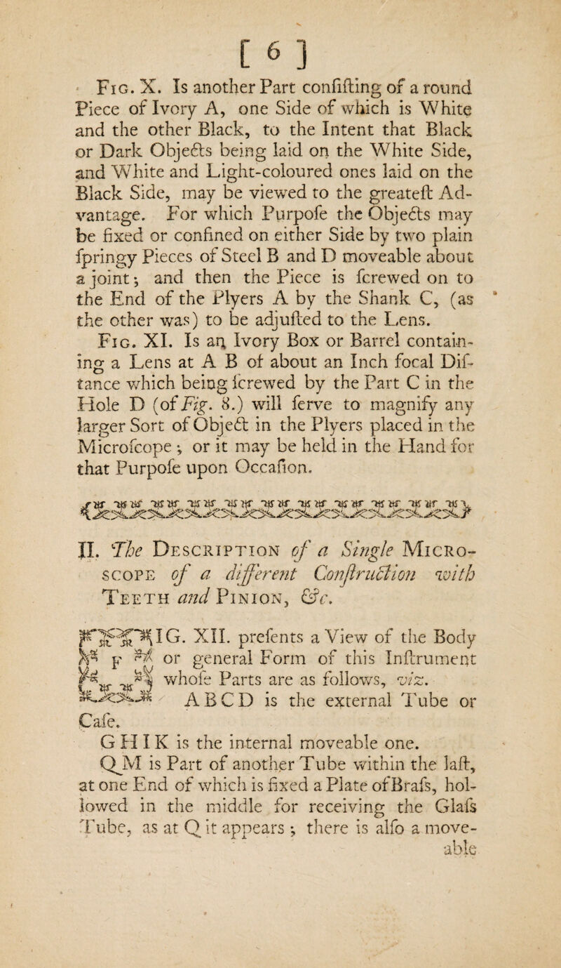 Piece of Ivory A, one Side of which is White and the other Black, to the Intent that Black or Dark Objects being laid on the White Side, and White and Light-coloured ones laid on the Black Side, may be viewed to the greateft Ad¬ vantage. For which Purpofe the Qbjedts may be fixed or confined on either Side by two plain fpringy Pieces of Steel B and D moveable about a joint; and then the Piece is fcrewed on to the End of the Flyers A by the Shank C, (as the other was) to be adjufted to the Lens. Fig. XI. Is am Ivory Box or Barrel contain¬ ing a Lens at A B of about an Inch focal Did tance which being fcrewed by the Part C in the Hole D (of Fig. 8.) will ferve to magnify any larger Sort of Object in the Plyers placed in the Microfcope ; or it may be held in the Hand for that Purpofe upon Occafion. sw KTttr Taw 'ttnp Ttfar -ifjar ikw -w-v II. 'The Description of a Single Micro¬ scope of a different Confer uFt ion with Teeth and Pinion, &c. PTfiffTMG. XII. prefents a View of the Body y or general Form of this Indrument p* whole Parts are as follows, viz. r ABCD is the external Tube or Cafe. G H IK is the internal moveable one. QJV1 is Part of another Tube within the lad, at one End of which is fixed a Plate ofBrafs, hol¬ lowed in the middle for receiving the Glafs Tube, as at Q it appears •, there is alfo a move- able