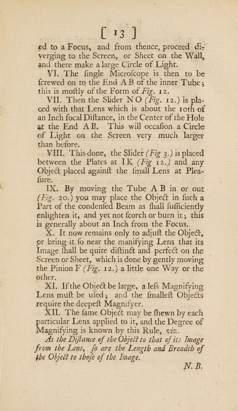 .ed to a Focus, and from thence, proceed di¬ verging to the Screen, or Sheet on the Wail, and there make a large Circle of Light. VI. The Tingle Microfcope is then to be fcrewed on to the End AB of the inner Tube^ this is moftly of the Form of Fig. 12. VII. Then the Slider NO (Fig. 12.) is pla¬ ced with that Lens which is about the 10th of an Inch focal Diftance, in the Center of the Hole at the End AB. This will occafion a Circle of Light on the Screen very much larger than before. VIII. This done, the Slider (Fig 3.) is placed between the Plates at IK (Fig 12.) and any Objeft placed againll the Imall Lens at Plea- fure. IX. By moving the Tube A B in or out (Fig. 20.) you may place the Objeft in fuch a Part of the condenfed Beam as fhail fufficiently enlighten it, and yet not fcorch or burn it; this is generally about an Inch from the Focus. X. It now remains only to adjufl the Objefl, or bring it fo near the manifying Lens that its Image fhail be quite diftinft and perfeft on the Screen or Sheet, which is done by gently moving the Pinion F (Fig. 12.) a little one Way or the other. XL If the Obi eft be large, a lefs Magnifying Lens muft be ufed; and the fmalleft Objefts require the deepeft Magnifyer. XII. The fame Objeft may be fhewn by each particular Lens applied to it, and the Degree of Magnifying is known by this Rule, viz. As the Diftance of the Object to that of its Image from the Lensy fo are the Length and Breadth of (he Object to thofe of the Image. N.B,