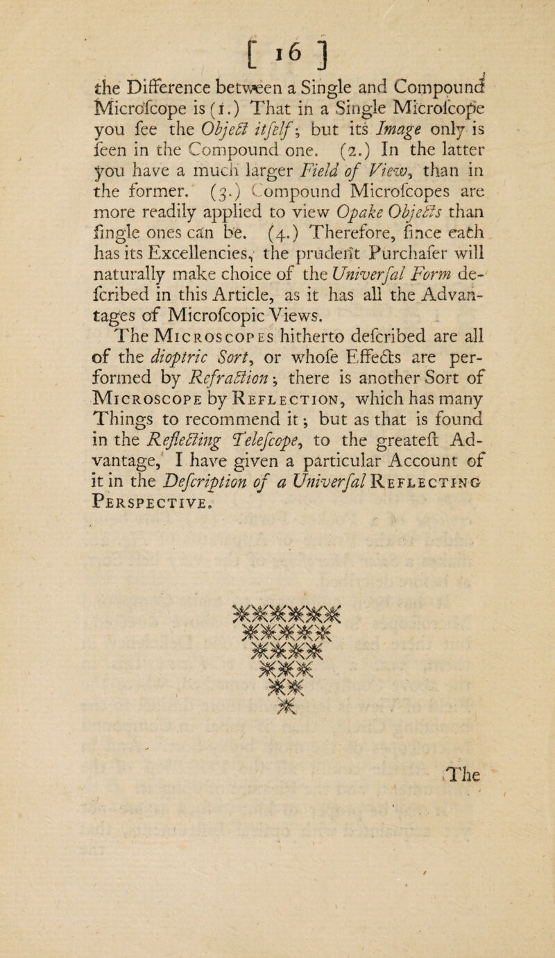 you fee the Objebl itfelf; but its Image only is feen in the Compound one. (2.) In the latter you have a much larger Field of View, than in the former. (3.) Compound Microfcopes are more readily applied to view Opake Objects than fingie ones can be. (4.) Therefore, fmce eafch has its Excellencies, the prudent Purchafer will naturally make choice of the Univerfal Form de¬ fended in this Article, as it has all the Advan¬ tages of Microfcopic Views. The Microscopes hitherto deferibed are all of the dioptric Sort, or whofe Effects are per¬ formed by Re fraction; there is another Sort of Microscope by Reflection, which has many Things to recommend it *, but as that is found in the Reflecting Felefcope, to the greatefc Ad¬ vantage, I have given a particular Account of it in the Defcription of a Univerfal Reflecting Perspective. Bo*** jooiosc The ✓