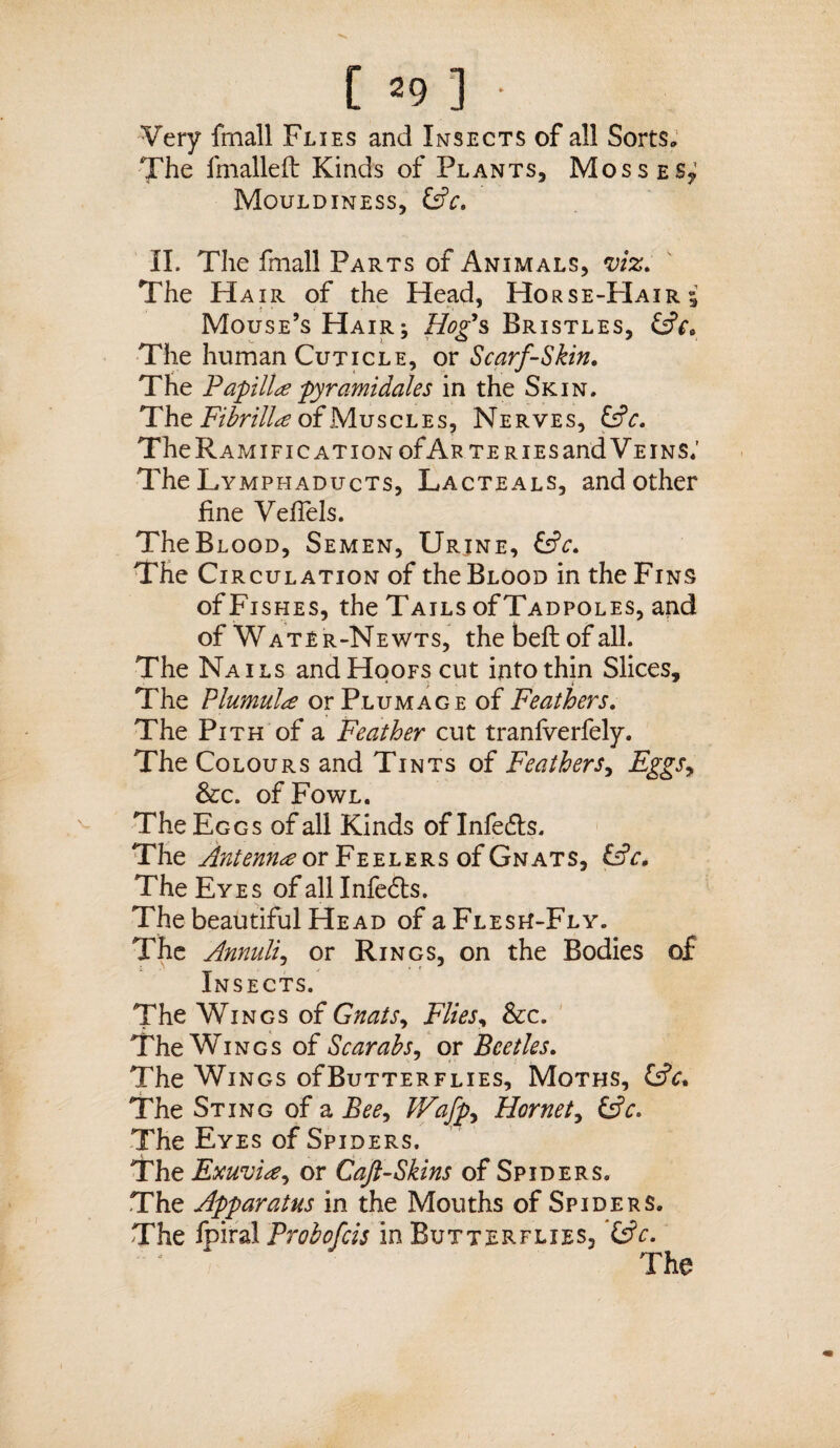 [ =9 ] Very fmall Flies and Insects of all Sorts. The fmalleft Kinds of Plants, Mosses, Mouldiness, &c. II. The fmall Parts of Animals, viz. The Hair of the Head, Horse-Hair* Mouse’s Hair; Hog’s Bristles, CjV. The human Cuticle, or Scarf-Skin. The Papilla pyramidales in the Skin. The Fibrilla of Muscles, Nerves, CjV. The Ramification of Arteries and Veins; The Lymphaducts, Lacteals, and other fine Vefiels. TheBLOOD, Semen, Urjne, &c. The Circulation of the Blood in the Fins of Fishes, the Tails of Tadpoles, and of Water-Newts, the belt of all. The Nails and Hoofs cut into thin Slices, The Plumula or Plumage of Feathers. The Pith of a Feather cut tranfverfely. The Colours and Tints of Feathers, Eggs, &c. of Fowl. The Eggs of all Kinds of Infedts. The Antenna or Feelers of Gnats, i£c. The Eyes of all Infedts. The beautiful Head of a Flesh-Fly. The Annuli, or Rings, on the Bodies of Insects. The Wings of Gnats, Flies, &c. The Wings of Scarabs, or Beetles. The Wings ofBuTTERFLiES, Moths, &c. The Sting of a Bee, JVafp^ Hornet, &c. The Eyes of Spiders. The Exuvia, or Caft-Skins of Spiders. The Apparatus in the Mouths of Spiders. The fpiral Probofcis in Butterflies,