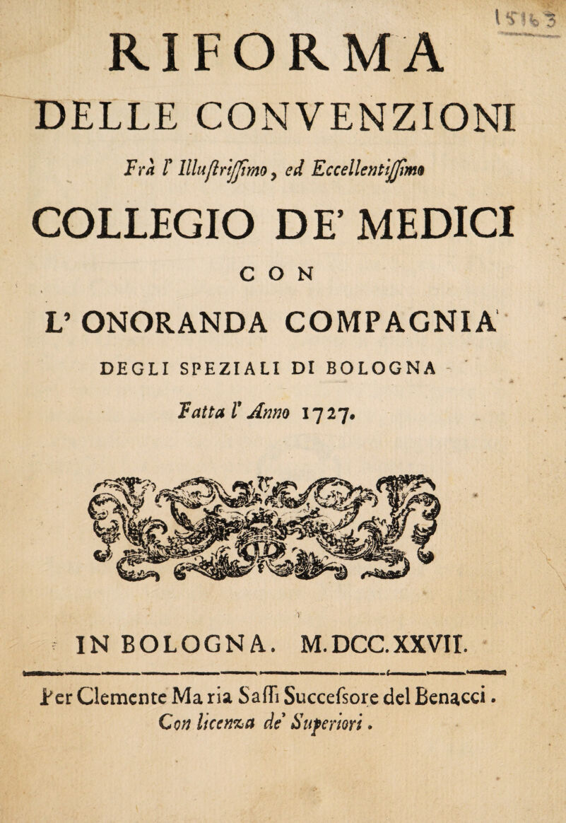 RIFORMA DELLE CONVENZIONI Fra r lllujlri/jtmo, ed Fccellentijjlm» COLLEGIO DE’ MEDICI CON s V ONORANDA COMPAGNIA DEGLI SPEZIALI DI BOLOGNA - Fatta r Anno 1727. IN BOLOGNA. M.DCCXXVIT. Ber Clemente Ma ria Saflì Succefsore del Benacci. Con licenza de’ Superiori.
