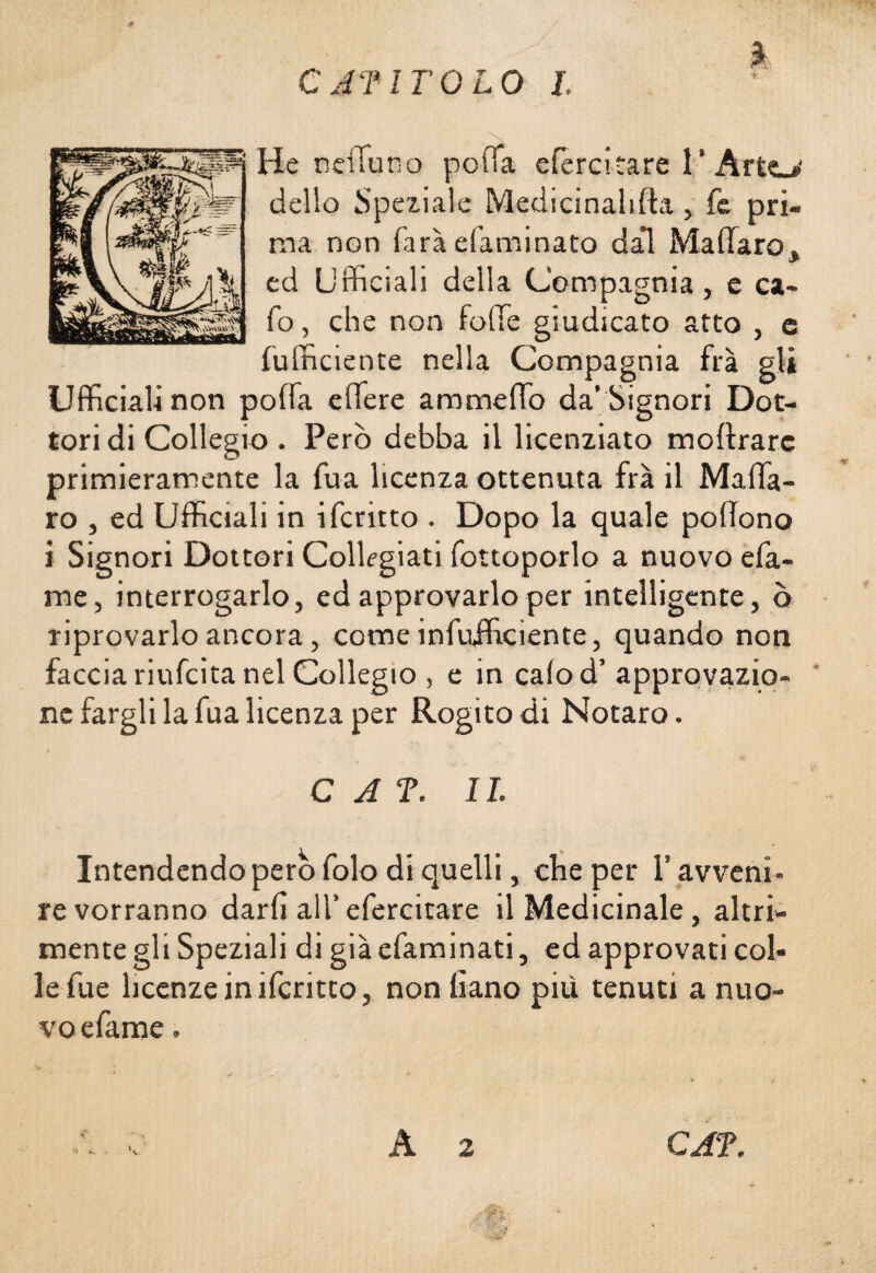 % C AT ITOLO I. He neifuno polTa efèrcitare l’Arto' dello Speziale Medicinalifta, fe pri¬ ma non farà efaminato da’l Malfarò, ed Ufficiali della Compagnia , e ca¬ lo, che non folle giudicato atto , c {ufficiente nella Compagnia fra gli Ufficiali non poffa edere ammetto da’ Signori Dot¬ tori di Collegio . Però debba il licenziato inoltrare primieramente la fua licenza ottenuta fra il Malfa¬ rò , ed Ufficiali in ifcritto . Dopo la quale polìono ì Signori Dottori Collegiali fottoporlo a nuovo efa- me, interrogarlo, ed approvarlo per intelligente, q riprovarlo ancora, comeinfufficiente, quando non faccia riufeita nel Collegio , e in cafod’ approvazio¬ ne fargli la fua licenza per Rogito di Notaro. C A ?. IL Intendendo pero folo di quelli, che per l’avveni¬ re vorranno darli all’efercitare il Medicinale, alta¬ mente gli Speziali di già efaminati, ed approvati col¬ le lue licenze in ifcritto, nonliano più tenuti a nuo¬ vo efame . v