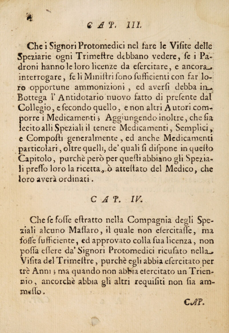 Che i Signori Protomedici nel tare le Vifite delle Speziarle ogni Trimettre debbano vedere, fe i Pa¬ droni hanno le loro licenze da efercitare, e ancora., interrogare, fe li Minillri fono (ufficienti con far lo- O J ... _ . io opportune ammonizioni , ed averli debba iru. Bottega T Antidotario nuovo fatto di prefente dal Collegio, e fecondo quello, e non altri A utori com¬ porre 1 Medicamenti > Aggiungendo inoltre, che da lecitoalliSpeziali il tenere Medicamenti, Semplici,; c Compofb generalmente , ed anche Medicamenti particolari, oltre quelli, de’ quali lì difpone in quello Capitolo, purché però per quelli abbiano gli Spezia¬ li preffo loro la ricettal o atteliato del Medico, che loro averà ordinaci. C A f. IV. Che fe foibe eflratto nella Compagnia degli Spe¬ ziali alcuno Maflaro, il quale non elercitafìe, ma foibe buffici ente, ed approvato collafua licenza, non polla edere da’Signori Protomedici ricufato nella., Vilìta del Trimeltre, purché egli abbia efercitato per tré Anni 5 ma quando non abbia elercitato un Trien¬ nio , ancorché abbia gli altri requifiti non da am¬ modo. .