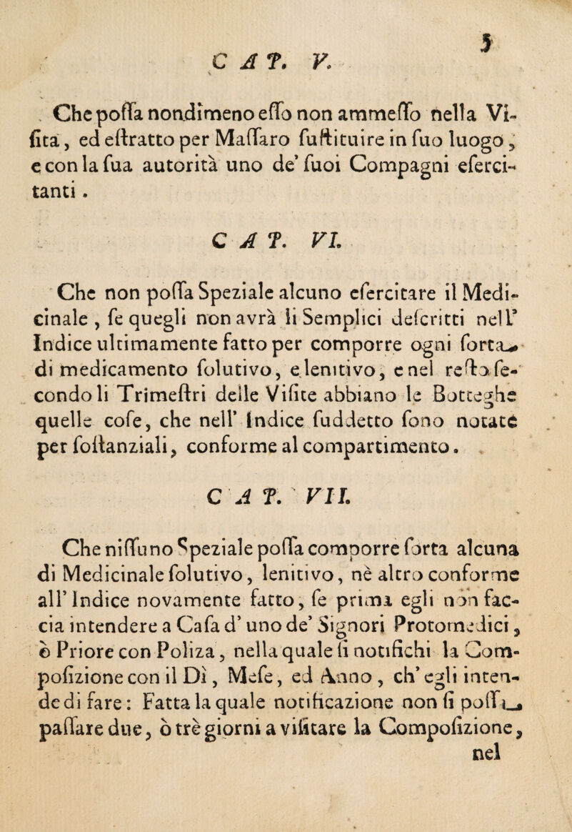 C A T. v: ; Chepoffa nondimeno elfo non ammetto nella VI» (ita, ed eftratto per Malfarò fuftituire in fuo luogo, e con la fua autorità uno de’ Tuoi Compagni eferci- tanti. C A ?. VI. Che non potta Speziale alcuno efercitare il Medi¬ cinale , fe quegli non avrà li Semplici delcritti nell’ Indice ultimamente fatto per comporre ogni forta^» di medicamento folutivo, elenitivo, enei rettofe- condoli Trimeftri deile Vilice abbiano le Botteghe quelle cofe, che nell’ Indice fuddetto fono notate per fottanziali, conforme al compartimento. C A T. VI I. Che niffuno Speziale polla comporre Torta alcuna di Medicinale folutivo, lenitivo, nè altro conforme all’Indice novamente fatto, fe primi egli non fac¬ cia intendere a Cafa d’uno de’ Signori Protomedici 9 © Priore con Poliza, nella quale li notifichi la Com- pofizione con il Dì, Mefe, ed Anno, eh’ egli inten- dedifare: Fatta la quale notificazione nonfipolfi_. pallate due, ò tré giorni a vifitare la Compofizione, nel