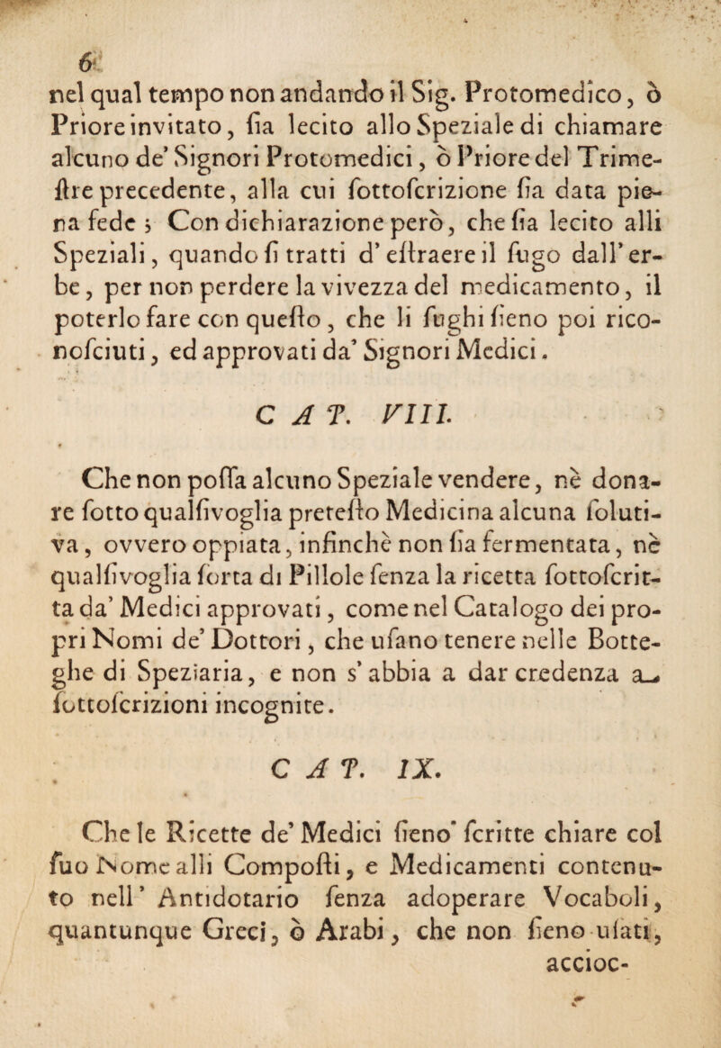 nel qual tempo non andando il Sig. Protomedico, ò Priore invitato, ila lecito allo Speziale di chiamare alcuno de’ Signori Protomedici, ò Priore del Trime- ftre precedente, alla cui fottofcrizione ha data pie¬ na fede ; Con dichiarazione però, che ha lecito alli Speziali, quandohtratti d’ertraereil fugo dall’er¬ be, per non perdere la vivezza del medicamento, il poterlo fare con quello, che li fughi heno poi rico- nofciuti, ed approvati da’ Signori Medici. C A T. FUI. ' f Che non pofla alcuno Speziale vendere, nè dona¬ re fottoqualhvoglia preteflo Medicina alcuna foluti- va, ovvero oppiata, infìnchè non ha fermentata, nè qualhvoglia ldrta di Pillole fenza la ricetta fottofcrit- ta da’ Medici approvati, come nel Catalogo dei pro¬ pri Nomi de’ Dottori, che ufano tenere nelle Botte¬ ghe di Speziaria, e non s’abbia a dar credenza a_. fottoicrizioni incognite. C A T. IX. * Che le Ricette de’ Medici heno* fcritte chiare col fuo Nome alli Comporti, e Medicamenti contenu¬ to nell’ Antidotario fenza adoperare Vocaboli, quantunque Greci, ò Arabi, che non heno uiati, accioc-