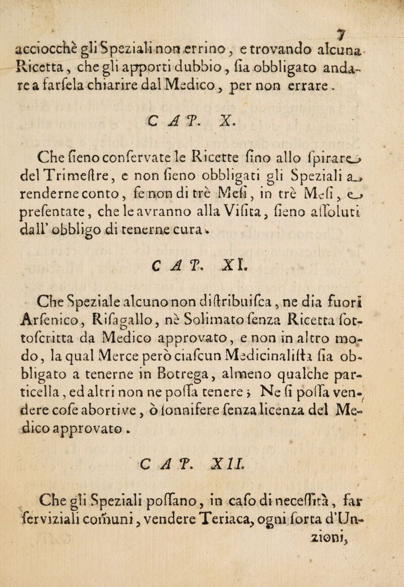 1 acciocché gli Speziali non errino, e trovando alcuna Ricetta, che gli apporti dubbio, fia obbligato anda¬ re a farfela chiarire dal Medico, per non errare. C A 7. X. Che fieno confcrvate le Ricette fino allo fipirarej- delTrimellre, e non fieno obbligati gli Speziali a_> renderne conto, fé non di tré Meli, in tré Meli, prefentate, che le avranno allaVifiea, fieno affolliti dall’ obbligo di tenerne cura C A 7. XI. Che Speziale alcuno non didribuifea, ne dia fuori Arfe nico, Rifagallo, nè Soliinato fenza Ricetta fot- toferitta da Medico approvato, e non inalerò mo¬ do, la qual Merce però ciafcun Medicinali!!:.! fia ob¬ bligato a tenerne in Botrega, almeno qualche par¬ ticella, ed altri non ne polla tenere > Ne fi polla ven¬ dere cofe aborti ve, òionnifere fenza licenza dei Me¬ dico approvato. ì* * C A 7. X IL Che gli Speziali polfano, in cafo di necefiìtà, far ferviziali comuni, vendere Teriaca, ogni forca d’IJn- zioni.