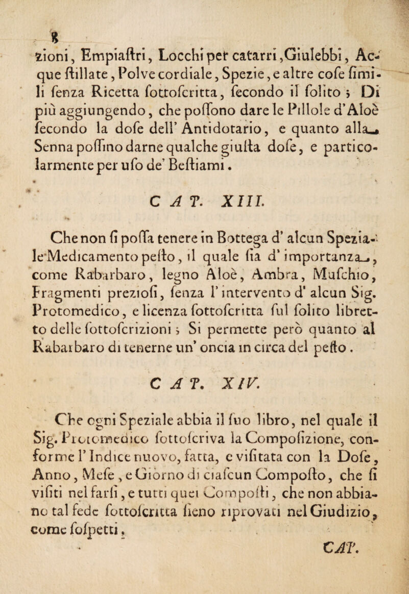 , % .. ; kÌ.JI zioni, Empiaftri, Locchi pet* catarri,Giulebbi, Ac¬ que ftillate, Polve cordiale, Spezie, e altre cole fimi- li fenza Ricetta fottofcritta, fecondo il folito > Di più aggiungendo, che poffono dare le Pillole d’Aloè fecondo la dofe dell’Antidotario, e quanto alla»» Senna pollino darne qualche giulta dofe, e partico¬ larmente per ufo de’ Beftiami. • \ C A T. XIII. t i Che non fi polla tenere in Bottega d’ alcun Spezia¬ le Medicamento pedo, d quale (la d‘importanza-., come Rabarbaro, legno Aloè, Ambra, Mufchio, fragmenti preziofi, fenza l’intervento d‘ alcun Sig. Protomedico, e licenza fottofcritta fui folito libret¬ to delle fottofcrizioni s Si permette però quanto al Rabat baro di tenerne un’ oncia in circa del petto. C A T. XIV. Che ogni Speziale abbia ilfuo libro, nel quale il Sig. Protomedico fottolcriva la Compofizione, con¬ forme l’Indice nuovo, fatta, evifitatacon la Dofe, Anno, Mefe , e Giorno di ciafcun Compolto, che fi vifiti nel farli, e tutti quei Comporti, che non abbia¬ no tal fede fottolcruia fieno riprovati nel Giudizio, come folpetti, CAT.