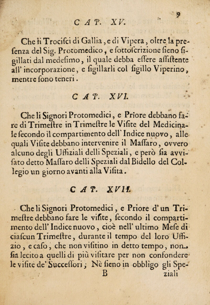 Che H Trocifci di Gallia, e di Vipera, oltre la pre-* fenza del Sig. Protomedico, e fottofcrizione fieno fi- gillati dal medefimo, il quale debba cflere affiliente all’incorporazione, e figliarli col figillo Viperino, mentre fono teneri. > C A T. XVI •#* Che li Signori Protomedici, e Priore debbano fa¬ re di Trimeftre in Trimeftre le Vifite del Medicina- le fecondo il compartimento dell' Indice nuovo, alle quali Vifite debbano intervenire il Malfarò, ovvero alcuno degli Uffiziali delli Speziali, e però fia avvi- fato detto Malfarò delli Speziali dal Bidello del Col¬ legio un giorno avanti alla Vifita. • t C A T. XV l i. Che li Signori Protomedici, e Priore d’un Tri¬ meftre debbano fare le vifite, fecondo il comparti¬ mento dell’Indice nuovo, cioè nell’ultimo Mefedi ciafcun Trimellre, durante il tempo del loro Uffi¬ zio, ecafo, che nonvifitino in detto tempo, non_» fia lecito a quelli di piùvifitare per non confondere le vifite de’ Succefiori ,• Nè fieno in obbligo gli Spe- B ziali