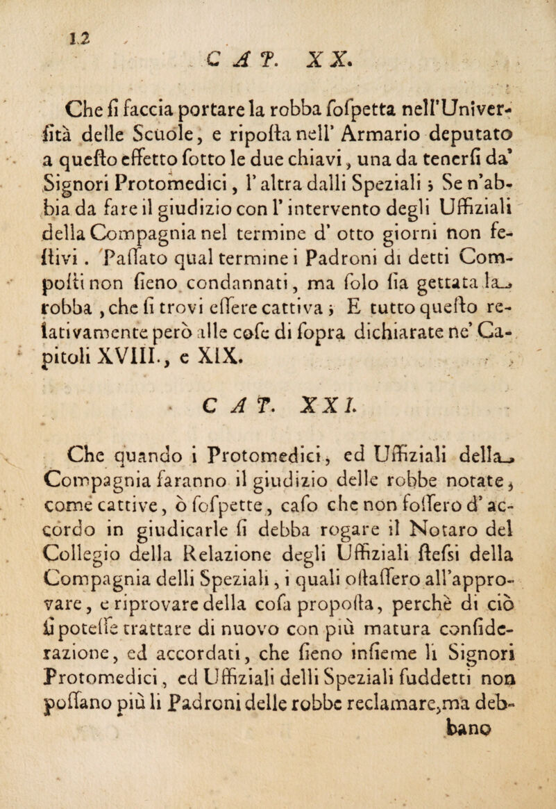 . C A T. XX. * . . . Che fi faccia portare la robba fofpetta nelI’Univer- fità delle Scuole, e riporta nell’ Armario deputato a quefìo effetto fiotto le due chiavi, una da tenerli da’ Signori Protomedici, l’altra dalli Speziali i Se n’ab¬ bia da fare il giudizio con l’intervento degli Uffiziali della Compagnia nel termine d’ otto giorni non fe- rtivi. Paffato qual termine i Padroni di detti Com¬ porti non fieno condannati, ma Polo fia gettatala-» robba ,che fi trovi efferecattiva i E tuttoqueffo re¬ lativamente però alle cole di fiopra dichiarate ne’ Ca¬ pitoli XVIII., c XIX. ' ■ • C A f. XXL Che Quando i Protomedici, ed Uffiziali della_» Compagnia faranno il giudizio delle robbe notate, come cattive, ò Polpette , calo che non tollero d’ac¬ cordo in giudicarle fi debba rogare il Notaro del Collegio della Relazione degli Uffiziali ftefisi della Compagnia delli Speziali, i quali ollaffero all’appro- vare, e riprovare della cola propoila, perchè di ciò fipotelfe trattare di nuovo con più matura confidc- razione, ed accordati, che fieno inficine li Signori Protomedici, ed Uffiziali delli Speziali fuddetti non portano più li Padroni delle robbe reclamare,ma deb¬ bano