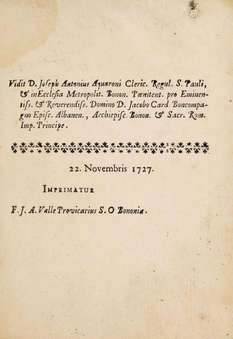 Vidit 'D.jofyb Antonini Aptaroni Cleric. %egul. S. Tanti} & mEccleJia Metropoli. Bonon. l’cemtent. prò Eminen¬ ti fs. C?’ %emerendifs. Domino D. Jacobo Card Boncompa- gno Epifc. Albanen., Archiepifc. Bonon. iS Sacr. 'Botri. Imp. Tnncipe. g }Àf yig «tf «k Uf «A# gÈt ^ tlf tif c dr ^ aX/ aTc aX& \X* >T/ iXe vTr iXiiAt Tt tXc. iXtaXt aXh aX*. 3 X/ aXe «“■’ Alle 22. Novembris 1727. Im PRIMÀTU2. F.J. A. Vdie Tro’vicariHs S. 0 B onorig.