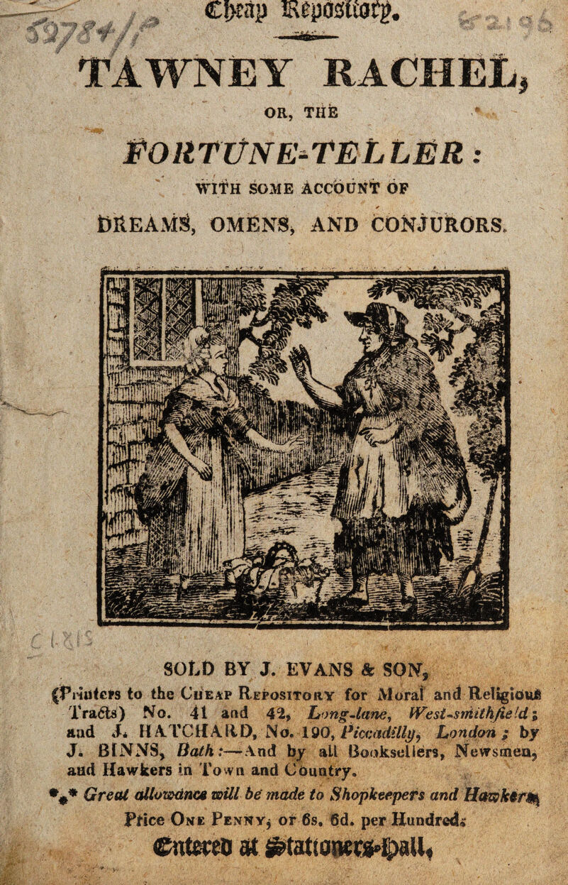TAWNEY RACHEL, OR, THE EOllTVN E-TELLER: with some Account of ✓ BREAMS* OMENSj AND CONJURORS. SOLD BY J. EVANS & SON, (Printers to the Cheap Repository for Moral and Religious Tracts) No. 41 and \% Long-lane, West-siMthfieldi aad J* HATCtfAfiD, No. 190, Piccadilly, London; by J. BlNNS, Bath:—-And by all Booksellers, Newsmen, aad Hawkers in Town and Country. Great allowance will be made to Shopkeepers and Hawkery Price One Penny* or 6s. 6d. per Hundreds e«tmo at ^tat[0!wtg»tpaU«