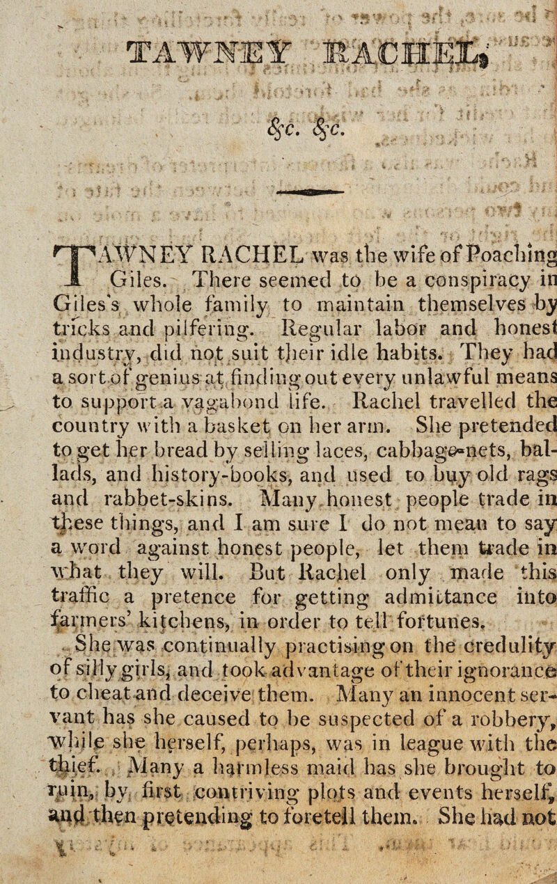 HpAAVNEY RACHEL was the wife of Poaching JL Giles. There seemed to be a conspiracy in Giles's whole family to maintain themselves by tricks and pilfering. Regular labor and honest industry, did not suit tjieir idle habits. They had a sort of genius at finding out every unlawful means to support a vagabond life. Rachel travelled the country with a basket on her arm. She pretended to get her bread by selling laces, cabbage^nets, bal¬ lads, and history-books, and used to buy old rags and rabbet-skins. Many honest people trade in these things, and I am sure I do not mean to say a word against honest people, let them trade in what they will. But Rachel only made this traffic a pretence for getting admittance into fanners’ kitchens, in order to tell fortunes. She was continually practising on the credulity of silly girls, and took advantage of their ignorance to cheat and deceive them. Many an innocent ser¬ vant has she caused to be suspected of a robbery, while she herself, perhaps, was in league with the thief. Many a harmless maid has she brought to ruin, by first contriving plots and events herself* and then pretending to foretell them. She had not