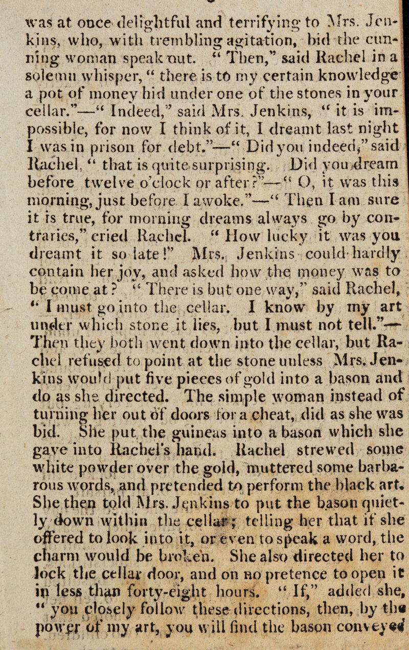 xvas at once delightful and terrifying to Mrs. Jen* kins, who, with trembling agitation, bid the cun¬ ning woman speak nut. “ Then/’ said Rachel in a solemn whisper, “ there is tt) my certain knowledge a pot of money hid under one of the stones in your cellar.”—“ Indeed,” said Mrs. Jenkins, “ it is im¬ possible, for now I think of it, I dreamt last night I was in prison for debt.”—“ Did you indeed ” said llachel,“ that is quite surprising. Did you dream before twelve o’clock or after?”— “ O, it was this morning, just before I awoke.”—Then I am sure it is true, for morning dreams always go by con* traries,” cried Rachel. “ How lucky it was you dreamt it so late!” Mrs. Jenkins could-hardly contain her joy, and asked how the money was to be come at ? -e There is but one way,” said Rachel, “ I must go into the. cellar. I know by my art under which stone it lies, but I must not tell.”— Then they both went down into the cellar, but Ra- chel refused to point at the stone unless Mrs. Jen* kins would put five pieces of gold into a bason and do as she directed. The simple woman instead of turning her out of doors tor a cheat, did as she was bid. She put the guineas into a bason which she gave into Rachel's hand. Rachel strewed some white powder over the gold, muttered some barba¬ rous words, and pretended to perform the black art. She then told Mrs, Jenkins to put the bason quiet¬ ly down within the cellar ; telling her that if she offered to look into it, or even to speak a word, the charm would be broken. She also directed her to lock the cellar door, and on no pretence to open it in less than forty-eight hours. If,” added she, “ you closely foiloxv thesedirections, then, by the powjpr of my art, you will find the bason conveyed