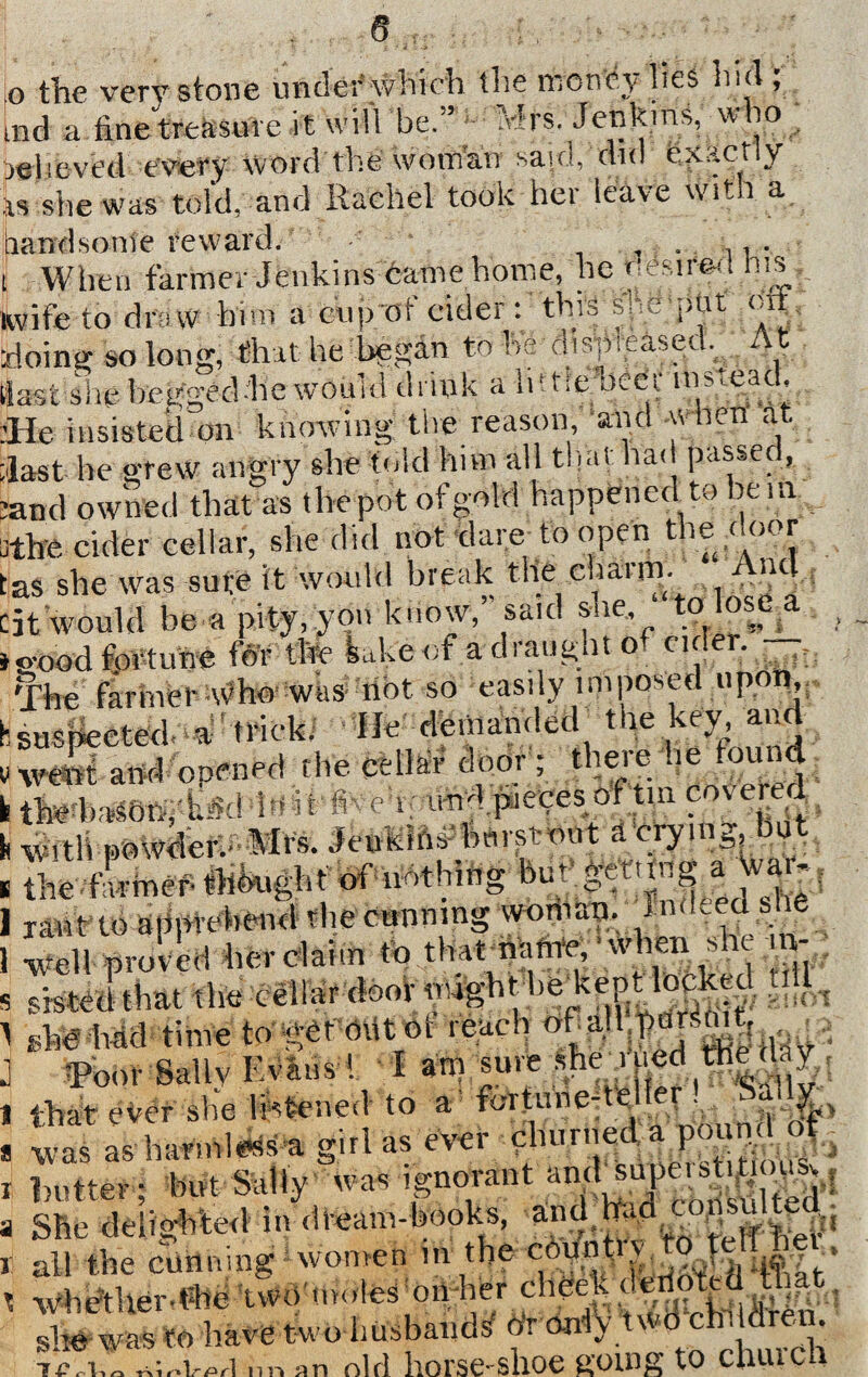 o the very stone under which the money lies hid; tnd a tine treasure i t will be.” Mrs. Jenkins, who relieved every word the woman said, did Exactly is she was told, and Rachel took hei leave wit t a handsonte reward. , . ,,. i When farmer Jenkins dame home, he ^esir&a his wife to draw him a cup of cider: this sne'put oil. doing so long, that he began to he displeased.^ At (last she begged-he would drink a li! tie oeer insi-ead, lie insisted on knowing the reason, and w hen at. last he grew angry she told him all that had passer, and owned that as the pot of gold happened to be in 3the cider cellar, she did not dare to open t le< oor tas she was sure it would break the charm. w “d tit would be a pity, you know, said sue, ? °,, , >o-oodfortune for the feakeot adiaugato cirei. The farmer who was not so easily ini posed upon, hsusjiected a trick. lie' demanded the key and v went and opened the cellar door ; thei e ae t 1 i therbaW4*d !«!*>« t und pieces ot tin covered ' with powder, Mrs. Jenkins btirstnut a crying, but the firmer- tlikight of nothing but the farmer t?>mvgnc to u-uhiu& mm..© . xaot to apprehend the conning woman. iinLed h e well proved her claim ^ .ttettmifn^ ^n she v ie imu time vv' ro « * t Toot- Bally VAlmi i am sure shew that eker she listened to a fortune-te er was as harmless a girl as ever churned a pound ot butter; but Sally was ignorant an<U“pe.St^o^,f She delighted in dream-books, and had coggji all the cunning women in the conn tv a6y ‘* Wlidther-fbe two'mules hither cheek denoted that 3 «...»■»mfssssSsStb 7^1 r- h n It* & r\ nri nn OT1