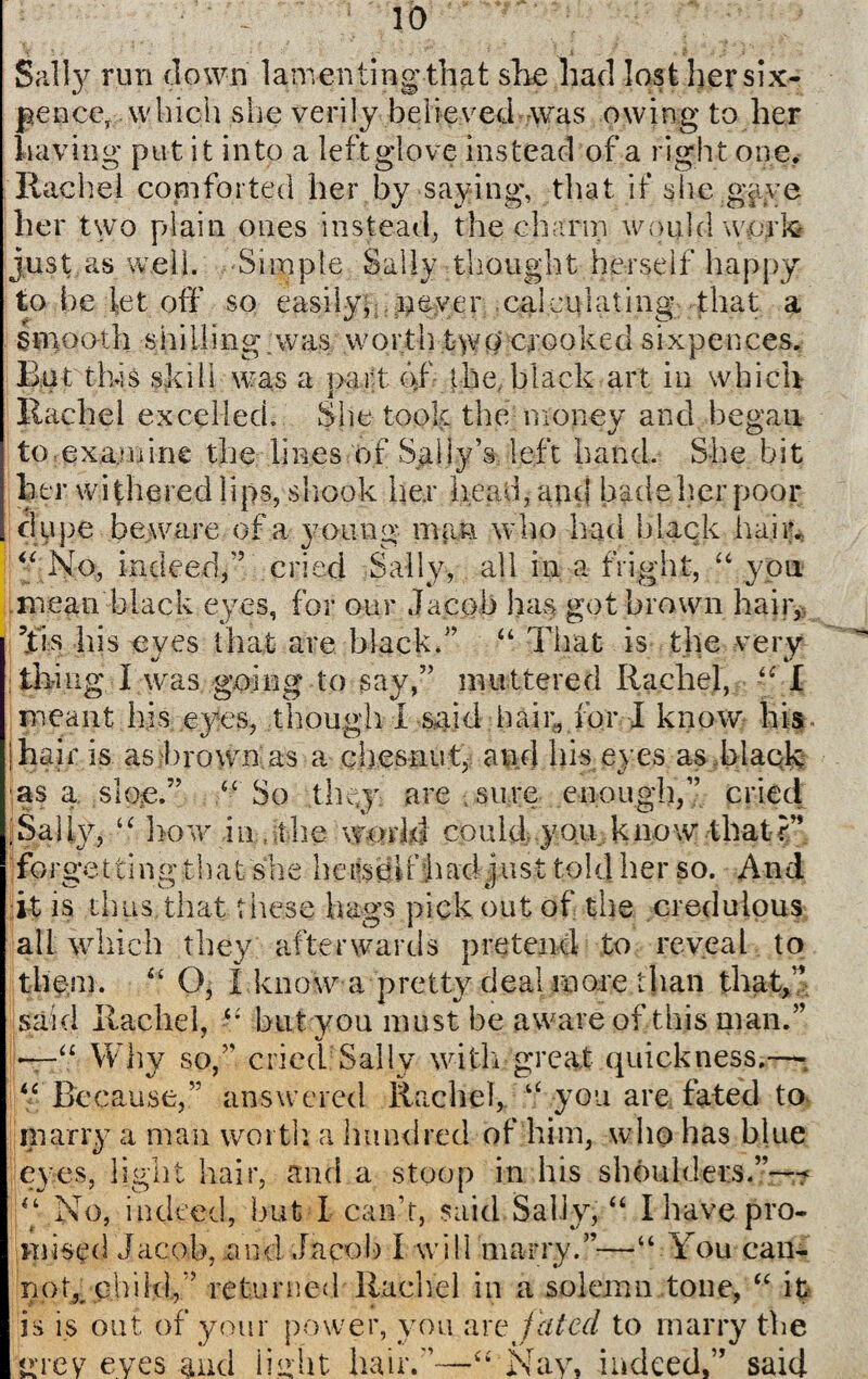 Sally run down lamenting that she had lost her six¬ pence, which she verily believed was owing to her having put it into a left glove instead of a right one. Rachel comforted her by saying, that if she gave her two plain ones instead, the charm would work just as well. Simple Sally thought herself happy to be let off so easily, . never calculating that a smooth shilling was worth t>vo crooked sixpences. But this skill was a part af the, black art in which Rachel excelled. She took the money and began to examine the lines of Sally’s left hand. She bit her withered lips, shook her head, and bade her poor dupe beware of a young man who had black hair. “ No, indeed,'5 cried Sally, all in a fright, “ you mean black eyes, for our Jacob has got brown hair, ?tis his eves that are black.” “ That is the very thing I was; going to say,” muttered Rachel, “ I meant his eyes, though I said hair, for I know his hair is as brown as a chesnut, and his eyes as black as a sloe.” “ So they are sure enough,” cried 1 Sally, “ how hr,ithe world could you know that?” forgetting that she herscdfhad just told her so. And it is thus that these hags pick out of the credulous all which they afterwards pretend to reveal to them. “ O, I know a pretty deal more than that,” said Rachel, “ but you must be aware of this man.” —“ Why so,” cried Sally with great quickness.—* “Because,” answered Rachel, “ you are fated to marry a man worth, a hundred of him, who has blue eyes, light hair, and a stoop in his shoulders.”—-? “No, indeed, hut I can’t, said Sally, “ I have pro¬ mised Jacob, .and Jacob I will marry.”—“ You can- noR child,” returned Rachel in a solemn tone, “ it is is out of your power, you live fated to marry the < >Tey eyes and light hair.”' Nay, indeed.” said