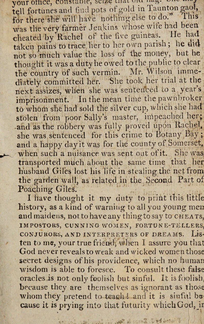 your omce, consramr, ^ ^ , tell fortunes and find pots of gold in Taunton gaol, for there she will ha\ye nothin's else to do. Inis was the very farmer Jenkins whose wire had been cheated by Rachel of the five guineas. He had taken pains to trace her to her own parish; ne Old not so much value the loss of the money, but he thought it was a duty he owed to the public to clear the country of such vermin. Mr. Wilson imme¬ diately committed her. She took her trial at the next assizes, when she was sentenced to a year’s imprisonment. In the mean time the pawnbroker to whom she had sold the silver cup, which she had stolen from poor Sally’s master, impeached her; -and as the robbery was fully proved upon Rachel, she was sentenced for this crime to Botany Bay; and a happy day it was for the county of Somerset* when such a nuisance was sent out of it. She was transported much about the same time that her husband Giles lost his life in stealing the net from the garden wall, as related in the Second Part of Poaching Giles. I have thought it my duty to print this little history, as a kind of warning to all you young men and maidens, nottohaveany thingtosay to cheats. seize LiJctt v/svi IMPOSTORS, CUNNING WOMEN, FORTUNE-TELLERS. CONJURORS, AND INTERPRETERS OF DREAMS. LlS* ten to me, your true friend, when I assure you that God never revealsto weak and wicked women those secret designs of his providence, which no human wisdom is able to foresee. To consult these false oracles is not only foolish but sinful. It is foolish, because they are themselves as ignorant as those whom they pretend to teach I and it is sinful her cause it is prying into that futurity which Gold, ir