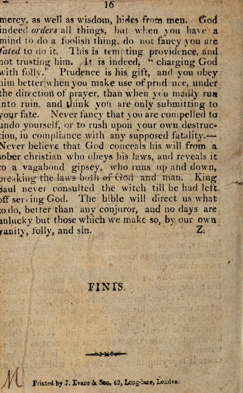 mercy, as well as wisdom, hides from men* God indeed orders all things, but when vou have a mind to do a foolish thing, do not fancy you arc fated to do it. This is tempting* providence, and aot trusting him. It is indeed, “ charging God with folly.5 Prudence is his gift, and you obey lim better when you make use of prod nee, tinder the direction of prayer, than when you madly run nto ruin, and think yon are only submitting to pour fate. Never fancy that you are compelled to mdo yourself, or to rush upon your own destruc* don, in compliance with any supposed fatality,-^ SFever believe that God conceals his will from a iober Christian who obeys bis laws, and reveals it :o a vagabond gipsey, who runs up and down, n'cakiiigtile laws -both -®r God and man. King Saul never consulted the witch till he had left >ff serving God. The bible will direct us what ;odo, better than any conjuror, and no days are lnlucky but those which we make so, by our own ranity, folly, and sin. Z; FINIS JVmtwl by J» Evftps & Soo, 42, Lo»s*lalie, Xcndc»