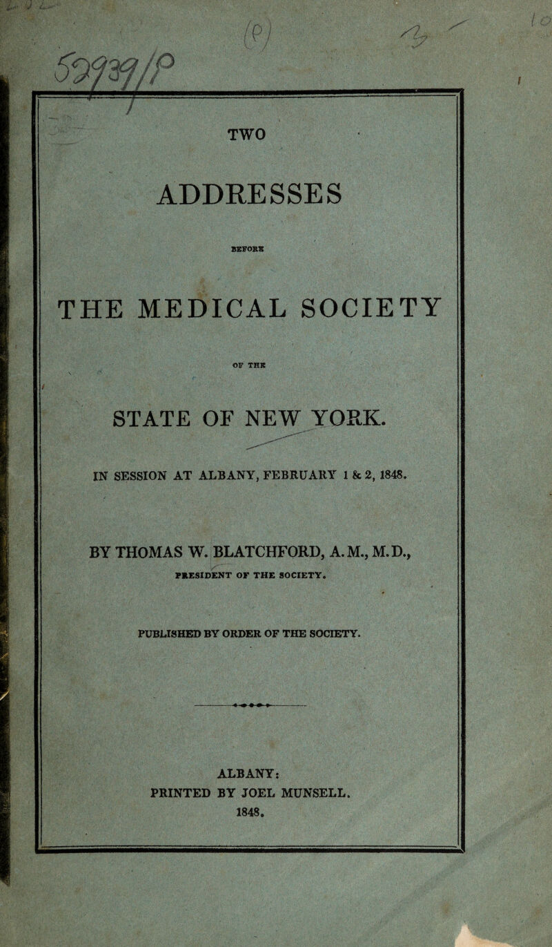 v ' st 07// / TWO ADDRESSES BKFORB THE MEDICAL SOCIETY OF THJt STATE OF NEW YORK. IN SESSION AT ALBANY, FEBRUARY 1 & 2, 1848. BY THOMAS W. BLATCHFORD, A.M., M.D., PRESIDENT OF THE SOCIETY. PUBLISHED BY ORDER OF THE SOCIETY. ALBANY: PRINTED BY JOEL MUNSELL. 1848.
